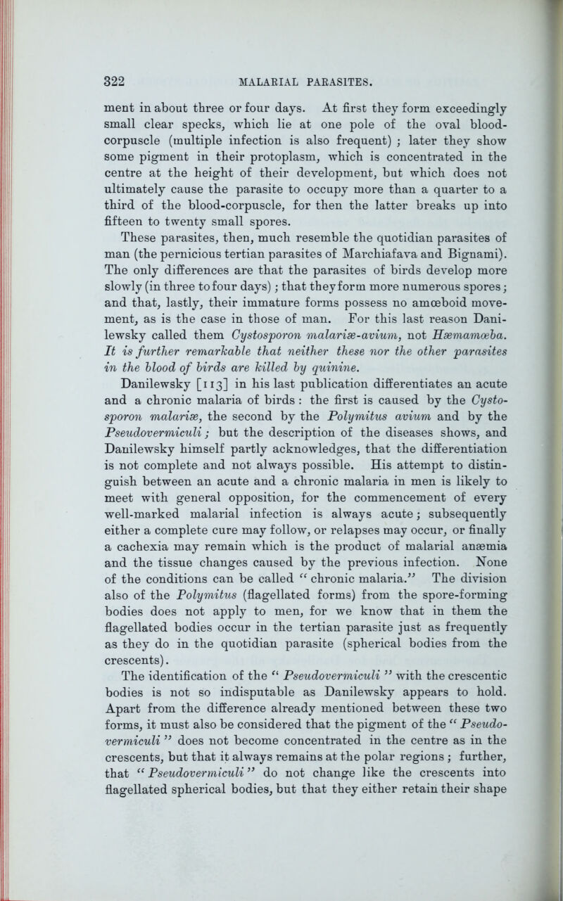 raent in about three or four days. At first they form exceedingly small clear specks, which lie at one pole of the oval blood- corpuscle (multiple infection is also frequent) ; later they show some pigment in their protoplasm, which is concentrated in the centre at the height of their development, but which does not ultimately cause the parasite to occupy more than a quarter to a third of the blood-corpuscle, for then the latter breaks up into fifteen to twenty small spores. These parasites, then, much resemble the quotidian parasites of man (the pernicious tertian parasites of Marchiafava and Bignami). The only differences are that the parasites of birds develop more slowly (in three to four days); that they form more numerous spores; and that, lastly, their immature forms possess no amoeboid move- ment, as is the case in those of man. For this last reason Dani- lewsky called them Cystosporon malarise-avium, not Hsemamoeba. It is further remarkable that neither these nor the other parasites in the blood of birds are killed by quinine. Danilewsky [113] in his last publication differentiates an acute and a chronic malaria of birds : the first is caused by the Cysto- sporon malarise, the second by the Polymitus avium and by the Pseudovermiculi ; but the description of the diseases shows, and Danilewsky himself partly acknowledges, that the differentiation is not complete and not always possible. His attempt to distin- guish between an acute and a chronic malaria in men is likely to meet with general opposition, for the commencement of every well-marked malarial infection is always acute; subsequently either a complete cure may follow, or relapses may occur, or finally a cachexia may remain which is the product of malarial anaemia and the tissue changes caused by the previous infection. None of the conditions can be called “ chronic malaria.” The division also of the Polymitus (flagellated forms) from the spore-forming bodies does not apply to men, for we know that in them the flagellated bodies occur in the tertian parasite just as frequently as they do in the quotidian parasite (spherical bodies from the crescents). The identification of the “ Pseudovermiculi ” with the crescentic bodies is not so indisputable as Danilewsky appears to hold. Apart from the difference already mentioned between these two forms, it must also be considered that the pigment of the “ Pseudo- vermiculi ” does not become concentrated in the centre as in the crescents, but that it always remains at the polar regions ; further, that “ Pseudovermiculi ” do not change like the crescents into flagellated spherical bodies, but that they either retain their shape