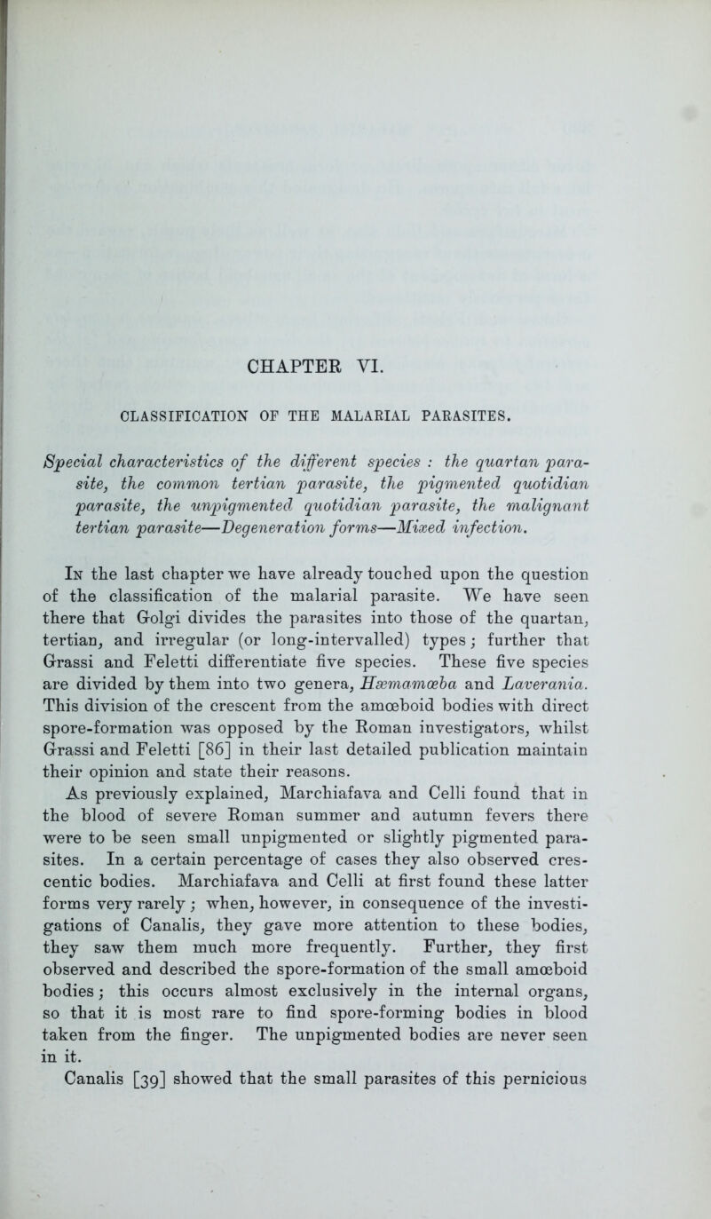 CHAPTER VI. CLASSIFICATION OF THE MALARIAL PARASITES. Special characteristics of the different species : the quartan para- site, the common tertian parasite, the pigmented quotidian parasite, the unpigmented quotidian parasite, the malignant tertian parasite—Degeneration forms—Mixed infection. In the last chapter we have already touched upon the question of the classification of the malarial parasite. We have seen there that Golgi divides the parasites into those of the quartan, tertian, and irregular (or long-intervalled) types; further that Grassi and Feletti differentiate five species. These five species are divided by them into two genera, Hsemamoeba and Laverania. This division of the crescent from the amoeboid bodies with direct spore-formation was opposed by the Roman investigators, whilst Grassi and Feletti [86] in their last detailed publication maintain their opinion and state their reasons. As previously explained, Marchiafava and Celli found that in the blood of severe Roman summer and autumn fevers there were to be seen small unpigmented or slightly pigmented para- sites. In a certain percentage of cases they also observed cres- centic bodies. Marchiafava and Celli at first found these latter forms very rarely; when, however, in consequence of the investi- gations of Canalis, they gave more attention to these bodies, they saw them much more frequently. Further, they first observed and described the spore-formation of the small amoeboid bodies; this occurs almost exclusively in the internal organs, so that it is most rare to find spore-forming bodies in blood taken from the finger. The unpigmented bodies are never seen in it. Canalis [39] showed that the small parasites of this pernicious