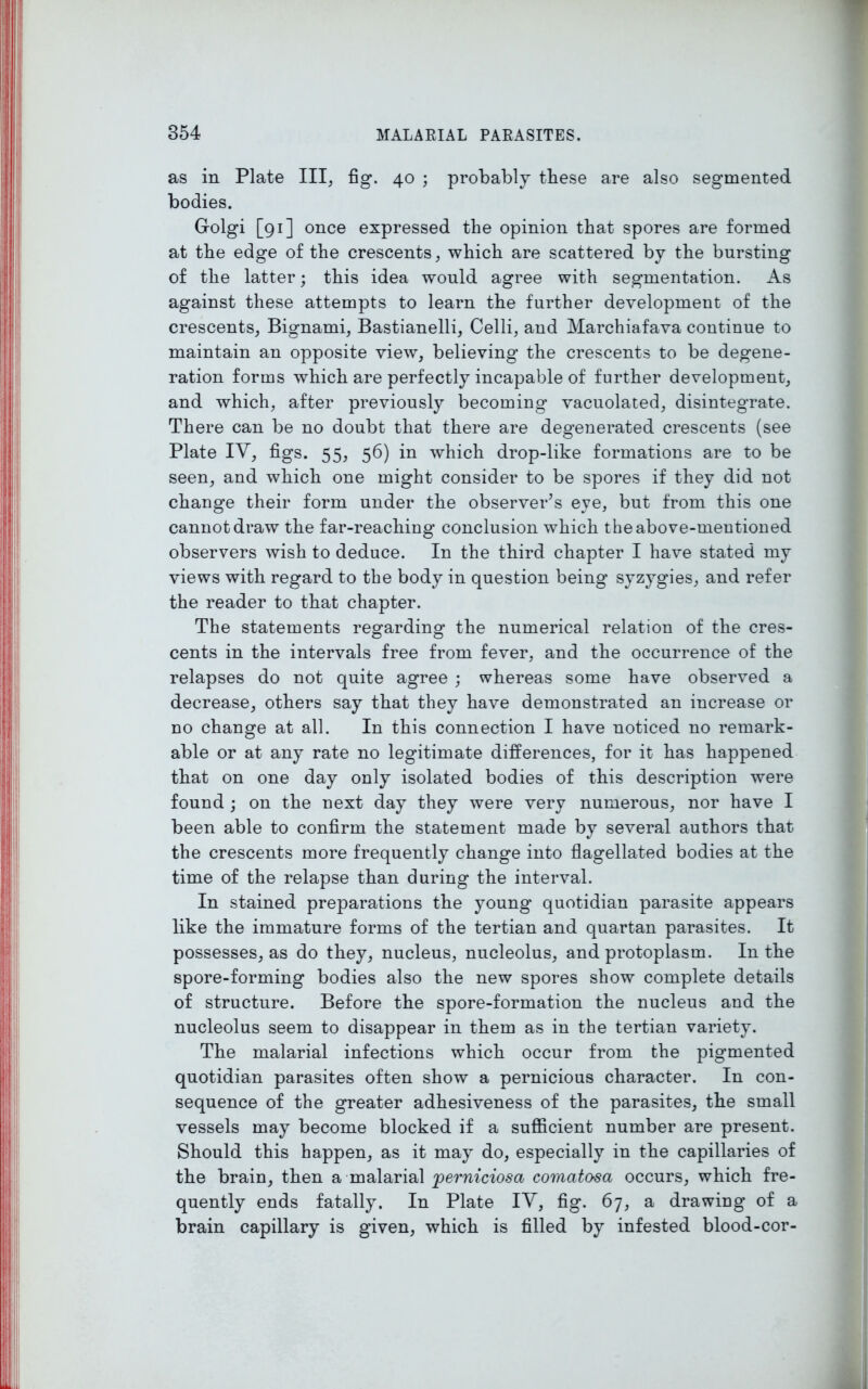 as in Plate III, fig. 40 ; probably these are also segmented bodies. Golgi [91] once expressed the opinion that spores are formed at the edge of the crescents, which are scattered by the bursting of the latter; this idea would agree with segmentation. As against these attempts to learn the further development of the crescents, Bignami, Bastianelli, Celli, and Marchiafava continue to maintain an opposite view, believing the crescents to be degene- ration forms which are perfectly incapable of further development, and which, after previously becoming vacuolated, disintegrate. There can be no doubt that there are degenerated crescents (see Plate IV, figs. 55, 56) in which drop-like formations are to be seen, and which one might consider to be spores if they did not change their form under the observer’s eye, but from this one cannot draw the far-reaching conclusion which the above-mentioned observers wish to deduce. In the third chapter I have stated my views with regard to the body in question being syzygies, and refer the reader to that chapter. The statements regarding the numerical relation of the cres- cents in the intervals free from fever, and the occurrence of the relapses do not quite agree ; whereas some have observed a decrease, others say that they have demonstrated an increase or no change at all. In this connection I have noticed no remark- able or at any rate no legitimate differences, for it has happened that on one day only isolated bodies of this description were found ; on the next day they were very numerous, nor have I been able to confirm the statement made by several authors that the crescents more frequently change into flagellated bodies at the time of the relapse than during the interval. In stained preparations the young quotidian parasite appears like the immature forms of the tertian and quartan parasites. It possesses, as do they, nucleus, nucleolus, and protoplasm. In the spore-forming bodies also the new spores show complete details of structure. Before the spore-formation the nucleus and the nucleolus seem to disappear in them as in the tertian variety. The malarial infections which occur from the pigmented quotidian parasites often show a pernicious character. In con- sequence of the greater adhesiveness of the parasites, the small vessels may become blocked if a sufficient number are present. Should this happen, as it may do, especially in the capillaries of the brain, then a malarial joerniciosa comatosa occurs, which fre- quently ends fatally. In Plate IV, fig. 67, a drawing of a brain capillary is given, which is filled by infested blood-cor-
