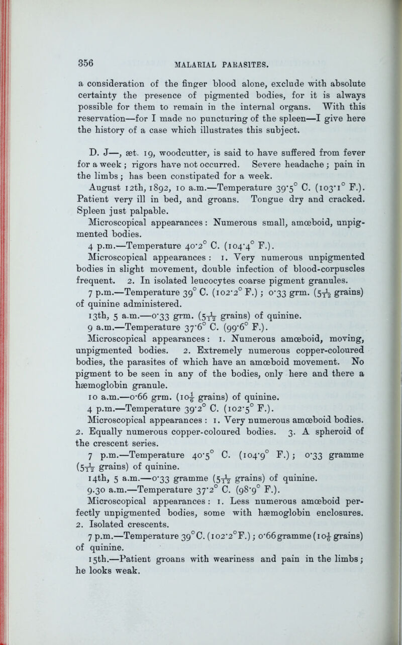 a consideration of the finger blood alone, exclude with absolute certainty the presence of pigmented bodies, for it is always possible for them to remain in the internal organs. With this reservation—for I made no puncturing of the spleen—I give here the history of a case which illustrates this subject. D. J—, set. 19, woodcutter, is said to have suffered from fever for a week ; rigors have not occurred. Severe headache ; pain in the limbs; has been constipated for a week. August 12th, 1892, 10 a.m.—Temperature 39*5° C. (io3,i° F.). Patient very ill in bed, and groans. Tongue dry and cracked. Spleen just palpable. Microscopical appearances : Numerous small, amoeboid, unpig- mented bodies. 4 p.m.—Temperature 40*2° C. (104*4° F.). Microscopical appearances : 1. Very numerous unpigmented bodies in slight movement, double infection of blood-corpuscles frequent. 2. In isolated leucocytes coarse pigment granules. 7 p.m.—Temperature 39° C. (102*2° F.) ; 0*33 grm. (5^ grains) of quinine administered. 13th, 5 a.m.—0*33 grm. (5^ grains) of quinine. 9 a.m.—Temperature 37*6° C. (99*6° F.). Microscopical appearances: 1. Numerous amoeboid, moving, unpigmented bodies. 2. Extremely numerous copper-coloured bodies, the parasites of which have an amoeboid movement. No pigment to be seen in any of the bodies, only here and there a haemoglobin granule. 10 a.m.—o*66 grm. (1 o-g- grains) of quinine. 4 p.m.—Temperature 39*2° C. (102*5° F.). Microscopical appearances : 1. Very numerous amoeboid bodies. 2. Equally numerous copper-coloured bodies. 3. A spheroid of the crescent series. 7 p.m.—Temperature 40*5° C. (104*9° F.); 0*33 gramme (5tt grains) of quinine. 14th, 5 a.m.—0*33 gramme (St2 grains) of quinine. 9.30 a.m.—Temperature 37*2° C. (98*9° F.). Microscopical appearances : 1. Less numerous amoeboid per- fectly unpigmented bodies, some with haemoglobin enclosures. 2. Isolated crescents. 7 p.m.—Temperature 39°C. (i02*2°F.); 0*66gramme (10-J grains) of quinine. 15th.—Patient groans with weariness and pain in the limbs; he looks weak.