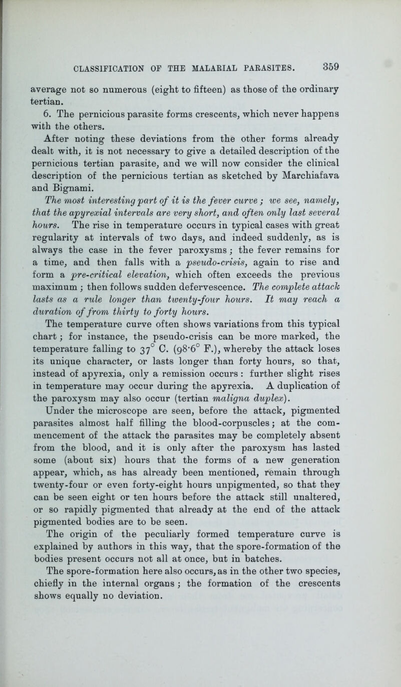 average not so numerous (eight to fifteen) as those of the ordinary tertian. 6. The pernicious parasite forms crescents, which never happens with the others. After noting these deviations from the other forms already dealt with, it is not necessary to give a detailed description of the pernicious tertian parasite, and we will now consider the clinical description of the pernicious tertian as sketched by Marchiafava and Bignami. The most interesting part of it is the fever curve ; we see, namely, that the apyrexial intervals are very shorty and often only last several hours. The rise in temperature occurs in typical cases with great regularity at intervals of two days, and indeed suddenly, as is always the case in the fever paroxysms; the fever remains for a time, and then falls with a pseudo-crisis, again to rise and form a pre-critical elevation, which often exceeds the previous maximum ; then follows sudden defervescence. The complete attach lasts as a rule longer than twenty-four hours. It may reach a duration of from thirty to forty hours. The temperature curve often shows variations from this typical chart; for instance, the pseudo-crisis can be more marked, the temperature falling to 370 C. (98*6° F.), whereby the attack loses its unique character, or lasts longer than forty hours, so that, instead of apyrexia, only a remission occurs : further slight rises in temperature may occur during the apyrexia. A duplication of the paroxysm may also occur (tertian maligna duplex). Under the microscope are seen, before the attack, pigmented parasites almost half filling the blood-corpuscles; at the com- mencement of the attack the parasites may be completely absent from the blood, and it is only after the paroxysm has lasted some (about six) hours that the forms of a new generation appear, which, as has already been mentioned, remain through twenty-four or even forty-eight hours unpigmented, so that they can be seen eight or ten hours before the attack still unaltered, or so rapidly pigmented that already at the end of the attack pigmented bodies are to be seen. The origin of the peculiarly formed temperature curve is explained by authors in this way, that the spore-formation of the bodies present occurs not all at once, but in batches. The spore-formation here also occurs, as in the other two species, chiefly in the internal organs ; the formation of the crescents shows equally no deviation.