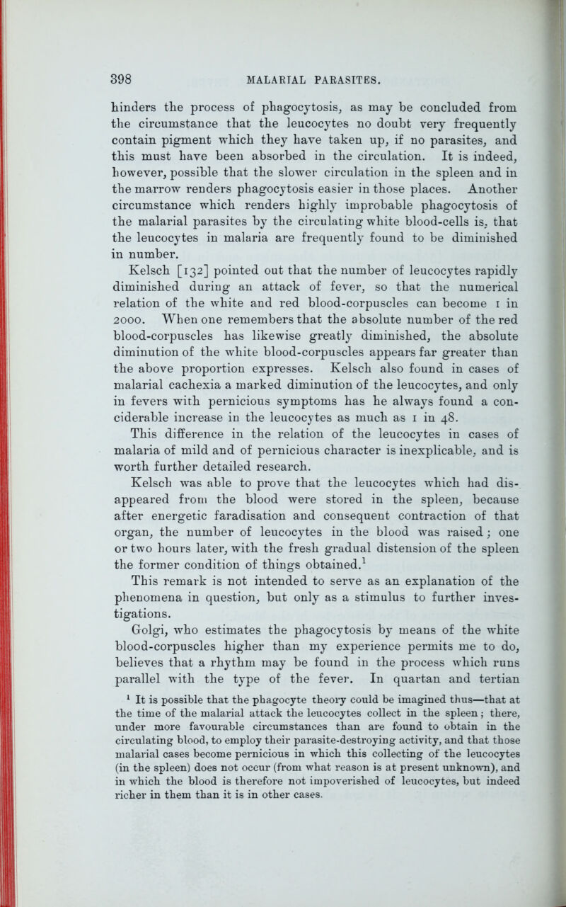 hinders the process of phagocytosis, as may be concluded from the circumstance that the leucocytes no doubt very frequently contain pigment which they have taken up, if no parasites, and this must have been absorbed in the circulation. It is indeed, however, possible that the slower circulation in the spleen and in the marrow renders phagocytosis easier in those places. Another circumstance which renders highly improbable phagocytosis of the malarial parasites by the circulating white blood-cells is. that the leucocytes in malaria are frequently found to be diminished in number. Kelsch [132] pointed out that the number of leucocytes rapidly diminished during an attack of fever, so that the numerical relation of the white and red blood-corpuscles can become 1 in 2000. When one remembers that the absolute number of the red blood-corpuscles has likewise greatly diminished, the absolute diminution of the white blood-corpuscles appears far greater than the above proportion expresses. Kelsch also found in cases of malarial cachexia a marked diminution of the leucocytes, and only in fevers with pernicious symptoms has he always found a con- ciderable increase in the leucocytes as much as 1 in 48. This difference in the relation of the leucocytes in cases of malaria of mild and of pernicious character is inexplicable, and is worth further detailed research. Kelsch was able to prove that the leucocytes which had dis- appeared from the blood were stored in the spleen, because after energetic faradisation and consequent contraction of that organ, the number of leucocytes in the blood was raised ; one or two hours later, with the fresh gradual distension of the spleen the former condition of things obtained.1 This remark is not intended to serve as an explanation of the phenomena in question, but only as a stimulus to further inves- tigations. Golgi, who estimates the phagocytosis by means of the w'hite blood-corpuscles higher than my experience permits me to do, believes that a rhythm may be found in the process which runs parallel with the type of the fever. In quartan and tertian 1 It is possible that the phagocyte theory could be imagined thus—that at the time of the malarial attack the leucocytes collect in the spleen; there, under more favourable circumstances than are found to obtain in the circulating blood, to employ their parasite-destroying activity, and that those malarial cases become pernicious in which this collecting of the leucocytes (in the spleen) does not occur (from what reason is at present unknown), and in which the blood is therefore not impoverished of leucocytes, but indeed richer in them than it is in other cases.