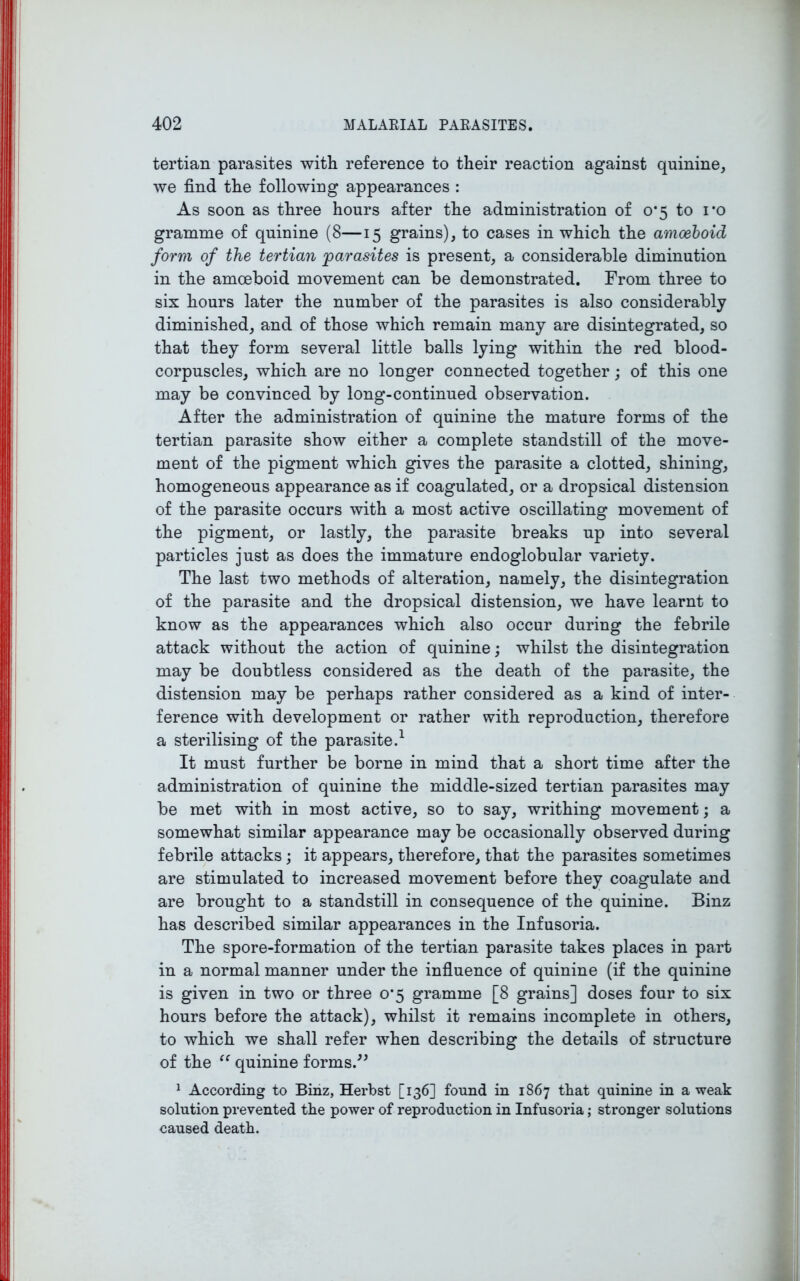 tertian parasites with reference to their reaction against quinine, we find the following appearances : As soon as three hours after the administration of 0*5 to i#o gramme of quinine (8—15 grains), to cases in which the amoeboid form of the tertian 'parasites is present, a considerable diminution in the amoeboid movement can be demonstrated. From three to six hours later the number of the parasites is also considerably diminished, and of those which remain many are disintegrated, so that they form several little balls lying within the red blood- corpuscles, which are no longer connected together; of this one may be convinced by long-continued observation. After the administration of quinine the mature forms of the tertian parasite show either a complete standstill of the move- ment of the pigment which gives the parasite a clotted, shining, homogeneous appearance as if coagulated, or a dropsical distension of the parasite occurs with a most active oscillating movement of the pigment, or lastly, the parasite breaks up into several particles just as does the immature endoglobular variety. The last two methods of alteration, namely, the disintegration of the parasite and the dropsical distension, we have learnt to know as the appearances which also occur during the febrile attack without the action of quinine; whilst the disintegration may be doubtless considered as the death of the parasite, the distension may be perhaps rather considered as a kind of inter- ference with development or rather with reproduction, therefore a sterilising of the parasite.1 It must further be borne in mind that a short time after the administration of quinine the middle-sized tertian parasites may be met with in most active, so to say, writhing movement; a somewhat similar appearance may be occasionally observed during febrile attacks ; it appears, therefore, that the parasites sometimes are stimulated to increased movement before they coagulate and are brought to a standstill in consequence of the quinine. Binz has described similar appearances in the Infusoria. The spore-formation of the tertian parasite takes places in part in a normal manner under the influence of quinine (if the quinine is given in two or three 0*5 gramme [8 grains] doses four to six hours before the attack), whilst it remains incomplete in others, to which we shall refer when describing the details of structure of the “ quinine forms.” 1 According to Binz, Herbst [136] found in 1867 that quinine in a weak solution prevented the power of reproduction in Infusoria; stronger solutions caused death.