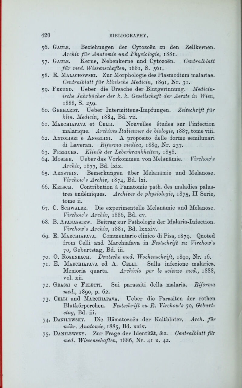 56. Gaule. Beziehungen der Cytozoen zn den Zellkernen. Archiv fur Anatoinie mid Physiologie, 1881. 57. Gaule. Kerne, Nebenkerne und Cytozoen. Centralblatt fiir med. Wissenscliaften, 1881, S. 561. 58. E. Malachowski. Zur Morphologie des Plasmodium malariae. Centralblatt fur klinische Medicin, 1891, Nr. 31. 59. Freund. Ueber die Ursaclie der Blutgerinnung. Medicin- ische Jahrbiicher der k. k. Gesellschaft der Aerzte in Wien, 1888, S. 259. 60. Gerhardt. Ueber Intermittens-Impfungen. Zeitschrift fur klin. Medicin, 1884, Bel. vii. 61. Marchiafava et Celli. Nouvelles etudes sur l’infection malarique. Archives Italiennes de biologie, 1887, tome viii. 62. Antolisei e Angelini. A proposito delle forme semilunari di Laveran. Riforma medica, 1889, Nr. 237. 63. Frerichs. Klinik der Leberkrankheiten, 1858. 64. Mosler. Ueber das Vorkommen von Melanamie. Virchow’s Archiv, 1877, Bd. lxix. 65. Arnstein. Bemerkungen iiber Melanamie und Melanose. Virchow’s Archiv, 1874, Bd. lxi. 66. Kelsch. Contribution a F anatoinie path, des maladies palus- tres endemiques. Archives de physiologie, 1875, II Serie, tome ii. 67. C. Schwalbe. Die experimentelle Melanamie und Melanose. Virchoio’s Archiv, 1886, Bd. cv. 68. B. Afanassiew. Beitrag zur Pathologie der Malaria-Infection. Virchow’s Archiv, 1881, Bd. lxxxiv. 69. E. Marchiafava. Commentario clinico di Pisa, 1879. Quoted from Celli and Marchiafava in Festschrift zu Virchow’s 70, Geburtstag, Bd. iii. 70. 0. Bosenbach. Deutsche med. Wochenschrift, 1890, Nr. 16. 71. E. Marchiafava ed A. Celli. Sulla infezione malarica. Memoria quarta. Archivio per le scienze med., 1888, vol. xii. 72. Grassi e Feletti. Sui parassiti della malaria. Riforma med., 1890, p. 62. 73. Celli und Marchiafava. Ueber die Parasiten der rothen Blutkorperchen. Festschrift zu R. Virchow’s 70, Geburt- stag, Bd. iii. 74. Danilewsky. Die Hamatozoen der Kaltbliiter. Arch, fiir mikr. Anatomie, 1885, Bd. xxiv. 75. Danilewsky. Zur Frage der Identitat, &c. Centralblatt fiir med. Wissenschaften, 1886, Nr. 41 u. 42.