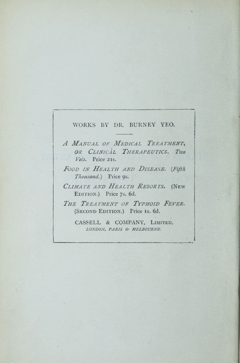 WORKS BY DR. BURNEY YEO. A Manual of Medical Treatment, or Clinical Therapeutics. Two Vo/s. Price 2is. Food in Health and Disease. (Fifth Thousand.) Price 9s. Climate and Health Resorts. (New Edition.) Price 7s. 6d. The Treatment of Typhoid Fever. (Second Edition.) Price is. 6d. CASSELL & COMPANY, Limited, LONDON, PARIS & MELBOURNE.