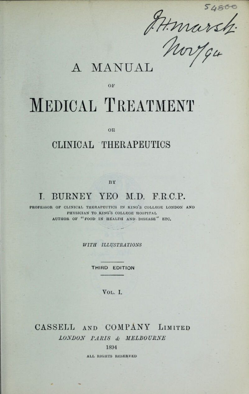 A MANUAL OF Medical Treatment OR CLINICAL THERAPEUTICS BY I. BURNEY YEO M.D. F.R.C.P. PROFESSOR OF CLINICAL THERAPEUTICS IN KINO’S COLLEGE LONDON AND PHYSICIAN TO KING’S COLLEGE HOSPITAL AUTHOR OF “FOOD IN HEALTH AND DISEASE” ETC. WITH ILLUSTRATIONS THIRD EDITION VOL. I. CASSELL and COMPANY Limited LONDON PARIS & MELBOURNE 1894 ALL RIGHTS RESERVED