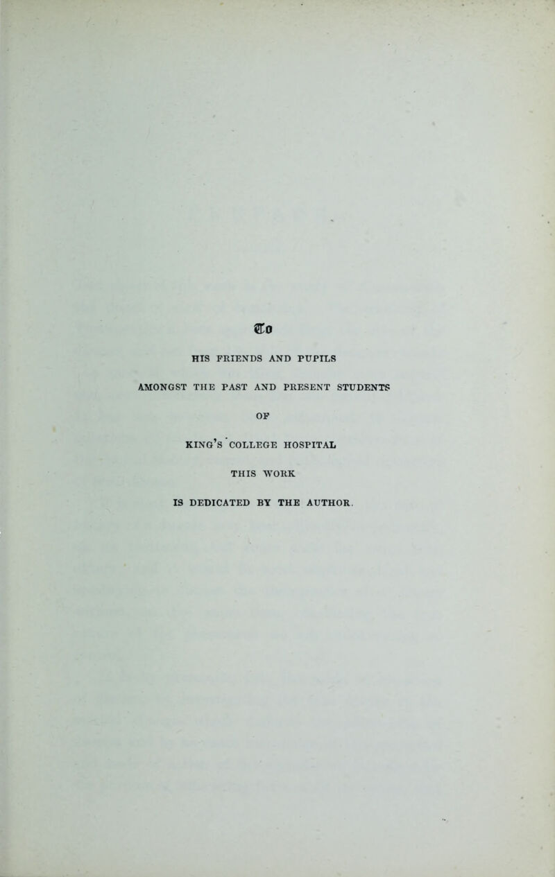 &0 HIS FRIENDS AND PUPILS AMONGST THE PAST AND PRESENT STUDENTS OF KING’S COLLEGE HOSPITAL THIS WORK IS DEDICATED BY THE AUTHOR.