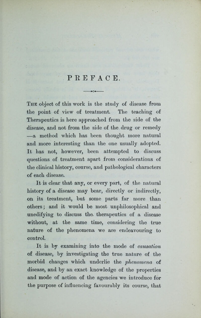 PREFACE. The object of this work is the study of disease from the point of view of treatment. The teaching of Therapeutics is here approached from the side of the disease, and not from the side of the drug or remedy —a method which has been thought more natural and more interesting than the one usually adopted. It has not, however, been attempted to discuss questions of treatment apart from considerations of the clinical history, course, and pathological characters of each disease. It is clear that any, or every part, of the natural history of a disease may bear, directly or indirectly, on its treatment, but some parts far more than others; and it would be most unphilosophical and unedifying to discuss the. therapeutics of a disease without, at the same time, considering the true nature of the phenomena we are endeavouring to control. It is by examining into the mode of causation of disease, by investigating the true nature of the morbid changes which underlie the phenomena of disease, and by an exact knowledge of the properties and mode of action of the agencies we introduce for the purpose of influencing favourably its course, that