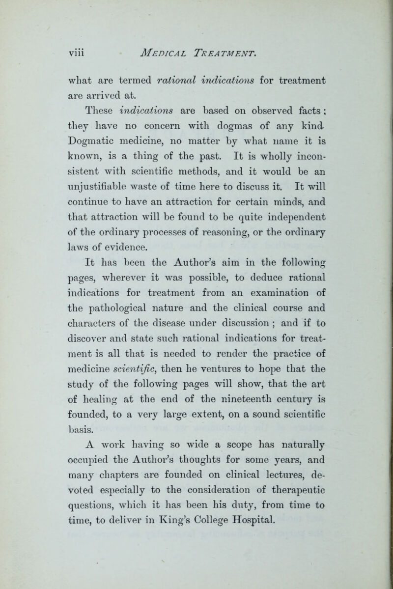 what are termed rationed indications for treatment are arrived at. These indications are based on observed facts ; they have no concern with dogmas of any kind Dogmatic medicine, no matter by what name it is known, is a thing of the past. It is wholly incon- sistent with scientific methods, and it would be an unjustifiable waste of time here to discuss it. It will continue to have an attraction for certain minds, and that attraction will be found to be quite independent of the ordinary processes of reasoning, or the ordinary laws of evidence. It has been the Author’s aim in the following pages, wherever it was possible, to deduce rational indications for treatment from an examination of the pathological nature and the clinical course and characters of the disease under discussion; and if to discover and state such rational indications for treat- ment is all that is needed to render the practice of medicine scientific, then he ventures to hope that the study of the following pages will show, that the art of healing at the end of the nineteenth century is founded, to a very large extent, on a sound scientific basis. A work having so wide a scope has naturally occupied the Author’s thoughts for some years, and many chapters are founded on clinical lectures, de- voted especially to the consideration of therapeutic questions, which it has been his duty, from time to time, to deliver in King’s College Hospital.