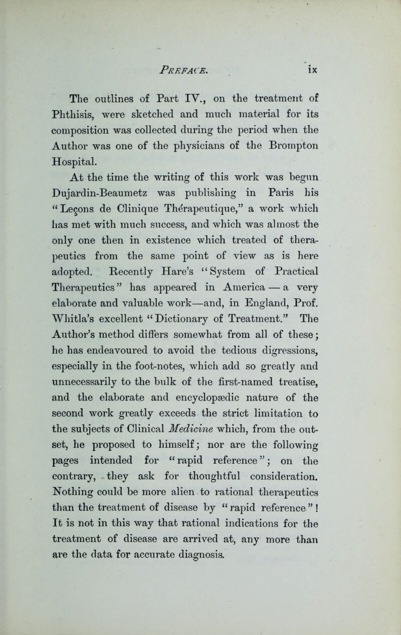 The outlines of Part IV., on the treatment of Phthisis, were sketched and much material for its composition was collected during the period when the Author was one of the physicians of the Brompton Hospital. At the time the writing of this work was begun Dujardin-Beaumetz was publishing in Paris his “Lemons de Clinique Thdrapeutique,” a work which has met with much success, and which was almost the only one then in existence which treated of thera- peutics from the same point of view as is here adopted. Recently Hare’s “System of Practical Therapeutics ” has appeared in America — a very elaborate and valuable work—and, in England, Prof. Whitla’s excellent “ Dictionary of Treatment.” The Author’s method differs somewhat from all of these; he has endeavoured to avoid the tedious digressions, especially in the foot-notes, which add so greatly and unnecessarily to the bulk of the first-named treatise, and the elaborate and encyclopaedic nature of the second work greatly exceeds the strict limitation to the subjects of Clinical Medicine which, from the out- set, he proposed to himself; nor are the following pages intended for  rapid reference ”; on the contrary, they ask for thoughtful consideration. Nothing could be more alien to rational therapeutics than the treatment of disease by “rapid reference” ! It is not in this way that rational indications for the treatment of disease are arrived at, any more than are the data for accurate diagnosis.