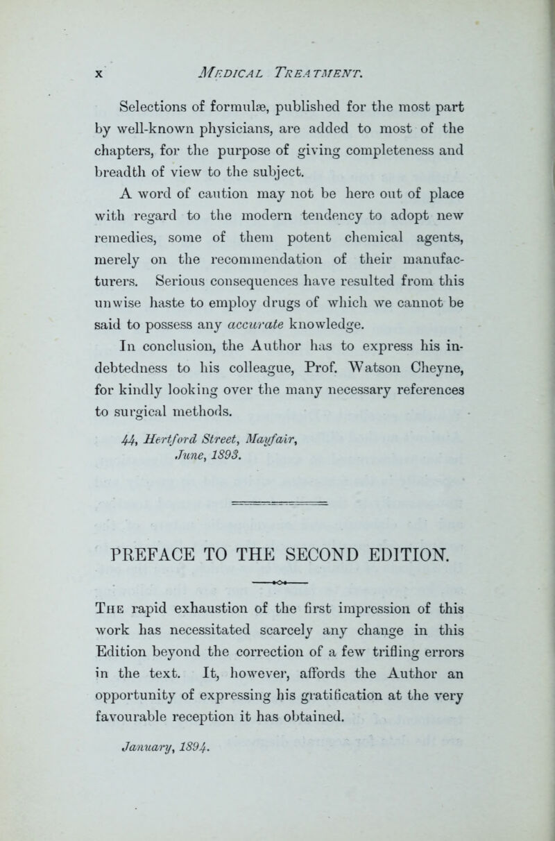 Selections of formulae, published for the most part by well-known physicians, are added to most of the chapters, for the purpose of giving completeness and breadth of view to the subject. A word of caution may not be here out of place with regard to the modern tendency to adopt new remedies, some of them potent chemical agents, merely on the recommendation of their manufac- turers. Serious consequences have resulted from this unwise haste to employ drugs of which we cannot be said to possess any accurate knowledge. In conclusion, the Author has to express his in- debtedness to his colleague, Prof. Watson Cheyne, for kindly looking over the many necessary references to surgical methods. 44, Hertford Street, Mayfair, Juney 1S93. PREFACE TO THE SECOND EDITION. The rapid exhaustion of the first impression of this work has necessitated scarcely any change in this Edition beyond the correction of a few trifling errors in the text. It, however, affords the Author an opportunity of expressing his gratification at the very favourable reception it has obtained. January, 1894•