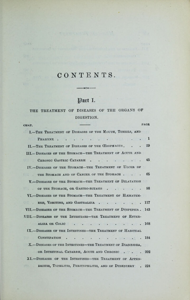 CONTENTS THE TREATMENT OF DISEASES OF THE ORGANS OF DIGESTION. CHAP. PAGE I.—The Treatment of Diseases of the Mouth, Tonsils, and Pharynx . . 1 II.—The Treatment of Diseases of the (Esoph agus ... 29 III. _ Diseases of the Stomach—the Treatment of Acute and Chronic Gastric Catarrh 45 IV. —Diseases of the Stomach—the Treatment of Ulcer of the Stomach and of Cancer of the Stomach ... 65 V.—Diseases of the Stomach—the Treatment of Dilatation of the Stomach, or Gastro-ectasis 98 VI.—Diseases of the Stomach—the Treatment of H/EMatem- esis, Vomiting, and Gastralgia 117 VII. —Diseases of the Stomach—the Treatment of Dyspepsia . 143 VIII. —Diseases of the Intestines—the Treatment of Enter- algia or Colic 168 fX.—Diseases of the Intestines—the Treatment of Habitual Constipation 184 X.—Diseases of the Intestines—the Treatment of Diarrhcea, or Intestinal Catarrh, Acute and Chronic . . . 202 XI.—Diseases of the Intestines—the Treatment of Appen- dicitis, Typhlitis, Perityphlitis, and of Dysentery . 224