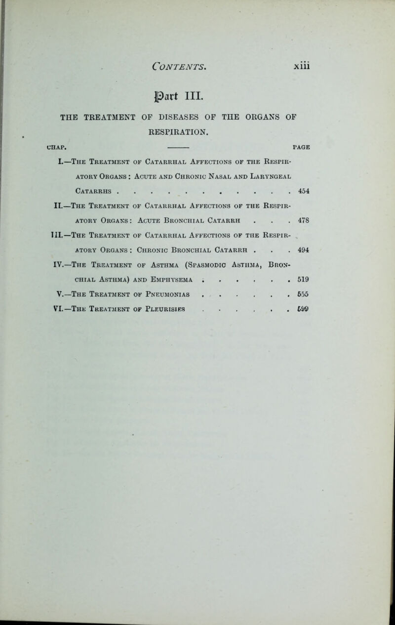 Part III. THE TREATMENT OF DISEASES OF THE ORGANS OF RESPIRATION. CHAP. I.—The Treatment of Catarrhal Affections of the Respir- atory Organs : Acute and Chronic Nasal and Laryngeal Catarrhs II.—The Treatment of Catarrhal Affections of the Respir- atory Organs : Acute Bronchial Catarrh III. —The Treatment of Catarrhal Affections of the Respir- atory Organs : Chronic Bronchial Catarrh . IV. —The Treatment of Asthma (Spasmodic Asthma, Bron- chial Asthma) and Emphysema V.—The Treatment of Pneumonias VI.—The Treatment of Pleurisies PAGE 454 478 494 519 655 699