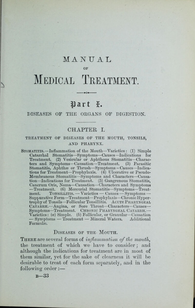 MANUAL OF Medical Treatment. IP a i t h DISEASES OF THE ORGANS OF DIGESTION. CHAPTER I. TREATMENT OF DISEASES OF THE MOUTH, TONSILS, AND PHARYNX. Stomatitis.—Inflammation of the Mouth—Varieties : (1) Simple Catarrhal Stomatitis—Symptoms—Causes—Indications for Treatment. (2) Vesicular or Aphthous Stomatitis—Charac- ters and Symptoms—Causation—Treatment. (3) Parasitic Stomatitis, Aphthae or Thrush—Symptoms — Causes—Indica- tions for Treatment—Prophylaxis. (4) Ulcerative or Pseudo- Membranous Stomatitis—Symptoms and Characters—Causa- tion—Indications for Treatment. (5) Gangrenous Stomatitis, Cancrum Oris, Noma—Causation—Characters and Symptoms —Treatment. (6) Mercurial Stomatitis—Symptoms—Treat- ment. Tonsillitis. — Varieties — Causes — Symptoms — Suppurative Form—Treatment—Prophylaxis—Chronic Hyper- trophy of Tonsils—Follicular Tonsillitis. Acute Pharyngeal Catarrh.—Angina, or Sore Throat—Characters—Causes—• Symptoms—Treatment. Chronic Pharyngeal Catarrh.— Varieties: (a) Simple. (6) Follicular, or Granular—Causation — Symptoms — Treatment — Mineral Waters. Additional Formulae. Diseases of the Mouth. There are several forms of inflammation of the mouth, the treatment of which we have to consider; and although the indications for treatment are in most of them similar, yet for the sake of clearness it will be desirable to treat of each form separately, and in the following order:— B—33