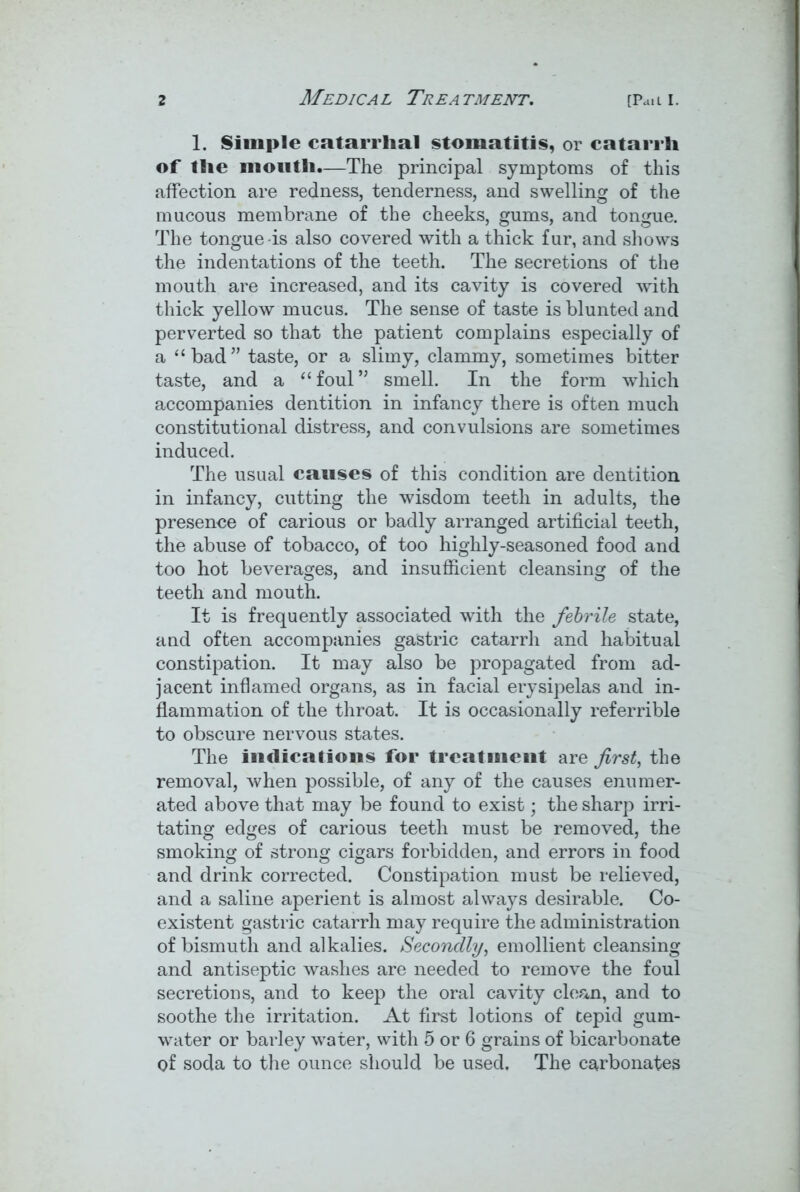 1. Simple catarrhal stomatitis, or catarrh of the mouth.—The principal symptoms of this affection are redness, tenderness, and swelling of the mucous membrane of the cheeks, gums, and tongue. The tongue-is also covered with a thick fur, and shows the indentations of the teeth. The secretions of the mouth are increased, and its cavity is covered with thick yellow mucus. The sense of taste is blunted and perverted so that the patient complains especially of a “bad” taste, or a slimy, clammy, sometimes bitter taste, and a “foul” smell. In the form which accompanies dentition in infancy there is often much constitutional distress, and convulsions are sometimes induced. The usual causes of this condition are dentition in infancy, cutting the wisdom teeth in adults, the presence of carious or badly arranged artificial teeth, the abuse of tobacco, of too highly-seasoned food and too hot beverages, and insufficient cleansing of the teeth and mouth. It is frequently associated with the febrile state, and often accompanies gastric catarrh and habitual constipation. It may also be propagated from ad- jacent inflamed organs, as in facial erysipelas and in- flammation of the throat. It is occasionally referrible to obscure nervous states. The indications for treatment are first, the removal, when possible, of any of the causes enumer- ated above that may be found to exist; the sharp irri- tating edges of carious teeth must be removed, the smoking of strong cigars forbidden, and errors in food and drink corrected. Constipation must be relieved, and a saline aperient is almost always desirable. Co- existent gastric catarrh may require the administration of bismuth and alkalies. Secondly, emollient cleansing and antiseptic washes are needed to remove the foul secretions, and to keep the oral cavity clean, and to soothe the irritation. At first lotions of tepid gum- water or barley water, with 5 or 6 grains of bicarbonate of soda to the ounce should be used. The carbonates