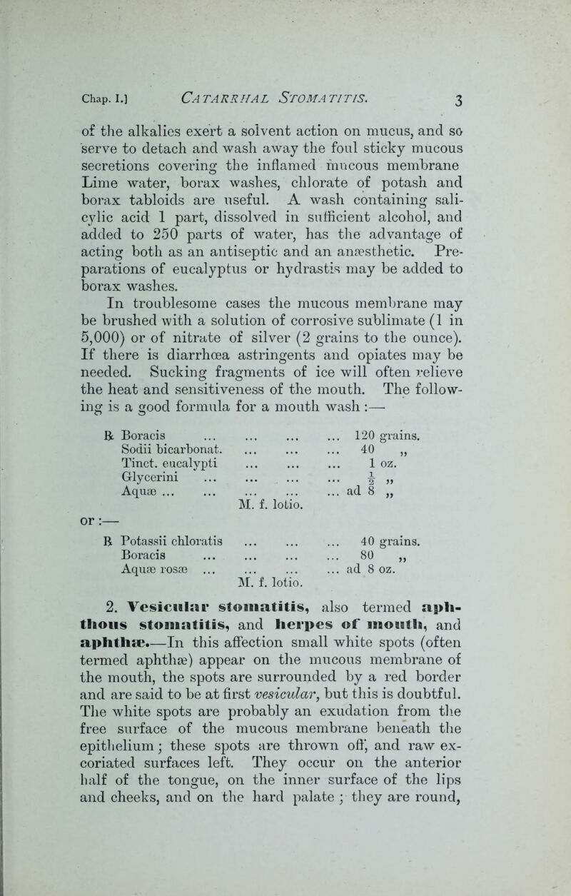 of the alkalies exert a solvent action on mucus, and so serve to detach and wash away the foul sticky mucous secretions covering the inflamed mucous membrane Lime water, borax washes, chlorate of potash and borax tabloids are useful. A wash containing sali- cylic acid 1 part, dissolved in sufficient alcohol, and added to 250 parts of water, has the advantage of acting both as an antiseptic and an anaesthetic. Pre- parations of eucalyptus or hydrastis may be added to borax washes. In troublesome cases the mucous membrane may be brushed with a solution of corrosive sublimate (1 in 5,000) or of nitrate of silver (2 grains to the ounce). If there is diarrhoea astringents and opiates may be needed. Sucking fragments of ice will often relieve the heat and sensitiveness of the mouth. The follow- ing is a good formula for a mouth wash :—■ R Boracis ... 120 grains. Sodii bicarbonat. ... 40 „ Tinct. eucalypti ... 1 oz. G-lycerini i ... 2 » Aquae ... ad 8 „ M. f. lolio. R Potassii chloratis 40 grains. Boracis ... 80 „ Aquae rosae ... ... ad 8 oz. M. f. lotio. 2. Vesicular stomatitis, also termed apli- tlious stomatitis, and Herpes of moatla, and aplitlise.—In this affection small white spots (often termed aphthae) appear on the mucous membrane of the mouth, the spots are surrounded by a red border and are said to be at first vesicular, but this is doubtful. The white spots are probably an exudation from the free surface of the mucous membi'ane beneath the epithelium; these spots are thrown off, and raw ex- coriated surfaces left. They occur on the anterior half of the tongue, on the inner surface of the lips and cheeks, and on the hard palate y they are round,