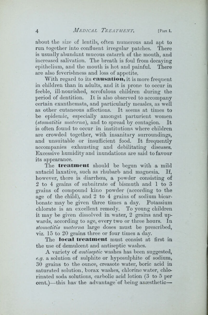 about the size of lentils, often numerous and apt to run together into confluent irregular patches. There is usually abundant mucous catarrh of the mouth, and increased salivation. The breath is foul from decaying epithelium, and the mouth is hot and painful. There are also feverishness and loss of appetite. With regard to its causation, it is more frequent in children than in adults, and it is prone to occur in feeble, ill-nourished, scrofulous children during the period of dentition. It is also observed to accompany certain exanthemata, and particularly measles, as well as other cutaneous affections. It seems at times to be epidemic, especially amongst parturient women (stomatitis materna), and to spread by contagion. It is often found to occur in institutions where children are crowded together, with insanitary surroundings, and unsuitable or insufficient food. It frequently accompanies exhausting and debilitating diseases. Excessive humidity and inundations are said to favour its appearance. The treatment should be begun with a mild antacid laxative, such as rhubarb and magnesia. If, however, there is diarrhoea, a powder consisting of 2 to 4 grains of subnitrate of bismuth and 1 to 3 grains of compound kino powder (according to the age of the child), and 2 to 4 grains of sodium bicar- bonate may be given three times a day. Potassium chlorate is an excellent remedy. To young children it may be given dissolved in water, 2 grains and up- wards, according to age, every two or three hours. In stomatitis materna large doses must be prescribed, viz. 15 to 20 grains three or four times a day. The local treatment must consist at first in the use of demulcent and antiseptic washes. A variety of antiseptic washes has been suggested, e.g. a solution of sulphite or hyposulphite of sodium, 30 grains to the ounce, creasote water, boric acid in saturated solution, borax washes, chlorine water, chlo- rinated soda solutions, carbolic acid lotion (3 to 5 per cent.)—this has the advantage of being anaesthetic—
