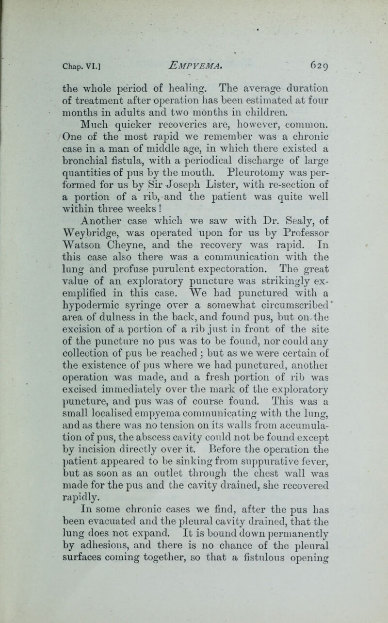 the whole period of healing. The average duration of treatment after operation has been estimated at four months in adults and two months in children. Much quicker recoveries are, however, common. One of the most rapid we remember was a chronic case in a man of middle age, in which there existed a bronchial fistula, with a periodical discharge of large quantities of pus by the mouth. Pleurotomy was per- formed for us by Sir Joseph Lister, with re-section of a portion of a rib, and the patient was quite well within three weeks! Another case which we saw with Dr. Sealy, of Weybridge, was operated upon for us by Professor Watson Cheyne, and the recovery was rapid. In this case also there was a communication with the lung and profuse purulent expectoration. The great value of an exploratory puncture was strikingly ex- emplified in this case. We had punctured with a hypodermic syringe over a somewhat circumscribed area of dulness in the back, and found pus, but on-the excision of a portion of a rib just in front of the site of the puncture no pus was to be found, nor could any collection of pus be reached ; but as we wnre certain of the existence of pus where we had punctured, another operation was made, and a fresh portion of rib was excised immediately over the mark of the exploratory puncture, and pus was of course found. This was a small localised empyema communicating with the lung, and as there was no tension on its walls from accumula- tion of pus, the abscess cavity could not be found except by incision directly over it. Before the operation the patient appeared to be sinking from suppurative fever, but as soon as an outlet through the chest wall was made for the pus and the cavity drained, she recovered rapidly. In some chronic cases we find, after the pus has been evacuated and the pleural cavity drained, that the lung does not expand. It is bound down permanently by adhesions, and there is no chance of the pleural surfaces coming together, so that a fistulous opening