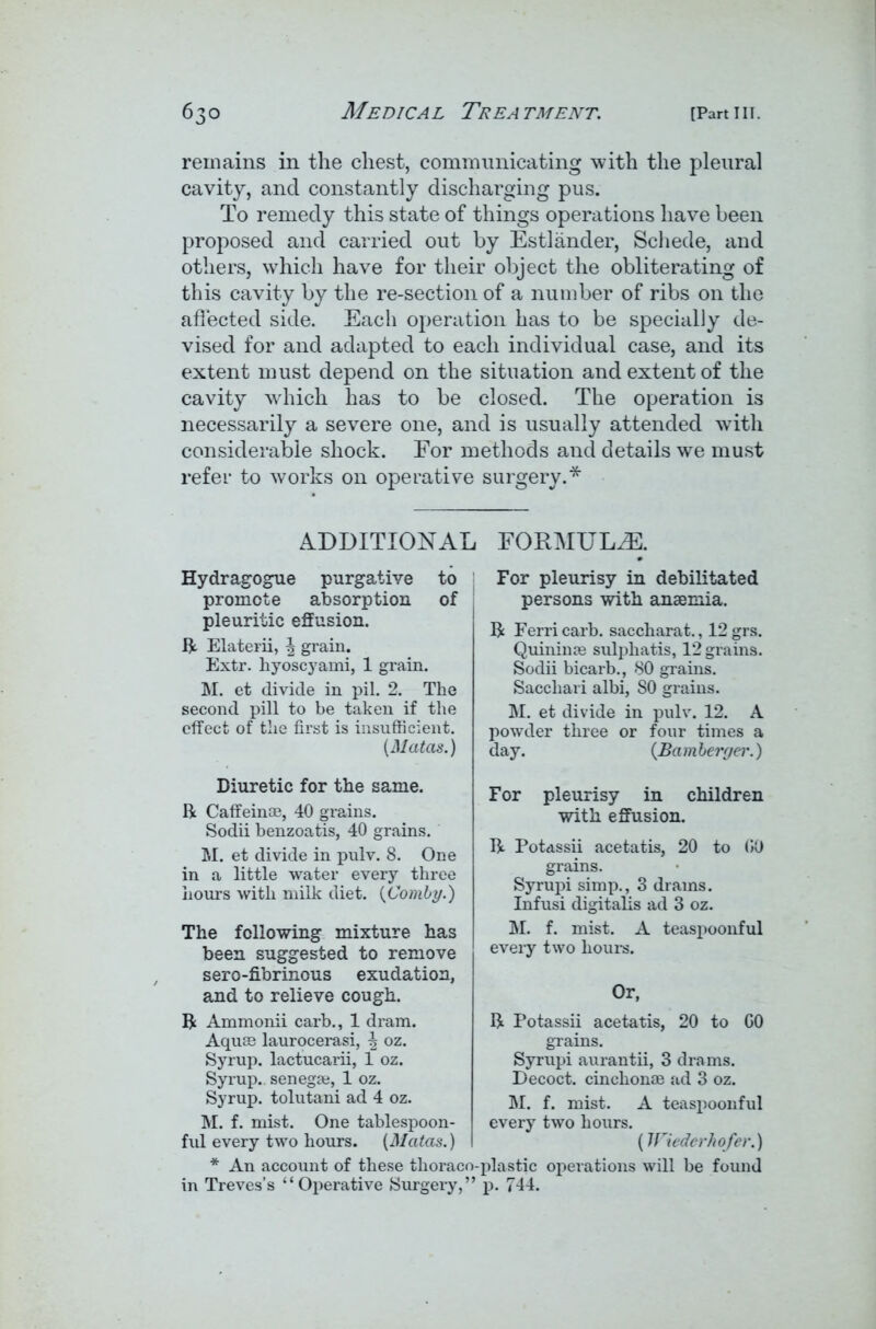 remains in the chest, communicating with the pleural cavity, and constantly discharging pus. To remedy this state of things operations have been proposed and carried out by Estlander, Schede, and others, which have for their object the obliterating of this cavity by the re-section of a number of ribs on the affected side. Each operation has to be specially de- vised for and adapted to each individual case, and its extent must depend on the situation and extent of the cavity which has to be closed. The operation is necessarily a severe one, and is usually attended with considerable shock. For methods and details we must refer to works on operative surgery.* ADDITIONAL FORMULAE. Hydragogue purgative to promote absorption of pleuritic effusion. ft Elaterii, \ grain. Extr. hyoscyami, 1 grain. M. et divide in pil. 2. The second pill to be taken if the effect of the first is insufficient. (Matas.) Diuretic for the same. ft Caffeinse, 40 grains. Sodii benzoatis, 40 grains. M. et divide in pulv. 8. One in a little water every three hours with milk diet. (Comby.) The following mixture has been suggested to remove sero-fibrinous exudation, and to relieve cough, ft Ammonii carb., 1 dram. Aquas laurocerasi, \ oz. Syrup, lactucarii, 1 oz. Syrup., senegae, 1 oz. Syrup, tolutani ad 4 oz. M. f. mist. One tablespoon- ful every two hours. (Matas.) * An account of these thoracr in Treves’s “Operative Surgery,’ For pleurisy in debilitated persons with anaemia. ft Ferricarb. saccharat., 12grs. Quininie sulphatis, 12 grains. Sodii bicarb., 80 grains. Sacchari albi, SO grains. M. et divide in pulv. 12. A powder three or four times a day. (Bamberger.) For pleurisy in children with effusion. ft Potassii acetatis, 20 to GO grains. Syrupi simp., 3 drains. Infusi digitalis ad 3 oz. M. f. mist. A teaspoonful every two hours. Or, ft Potassii acetatis, 20 to GO grains. Syrupi aurantii, 3 drams. Decoct, cinchonae ad 3 oz. M. f. mist. A teaspoonful every two hours. (Wiederhofer.) plastic operations will be found p. 744.