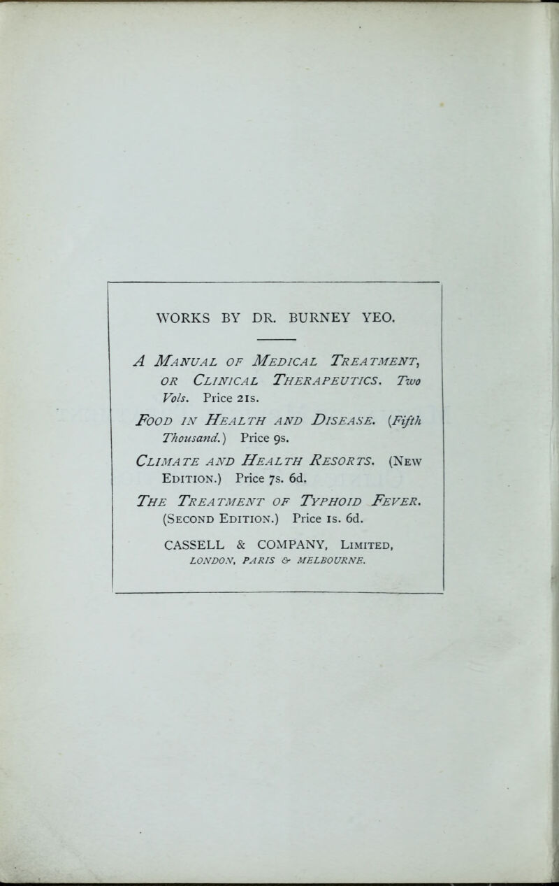 WORKS BY DR. BURNEY YEO. A Manual of Medical Treatment, or Clinical Therapeutics. Two Vols. Price 2 is. Food in Health and Disease. {Fifth Thousand.) Price 9s. Climate and Health Resorts. (New Edition.) Price 7s. 6d. The Treatment of Typhoid Fever. (Second Edition.) Price is. 6d. CASSELL & COMPANY, Limited, LONDON, PARIS &■ MELBOURNE.
