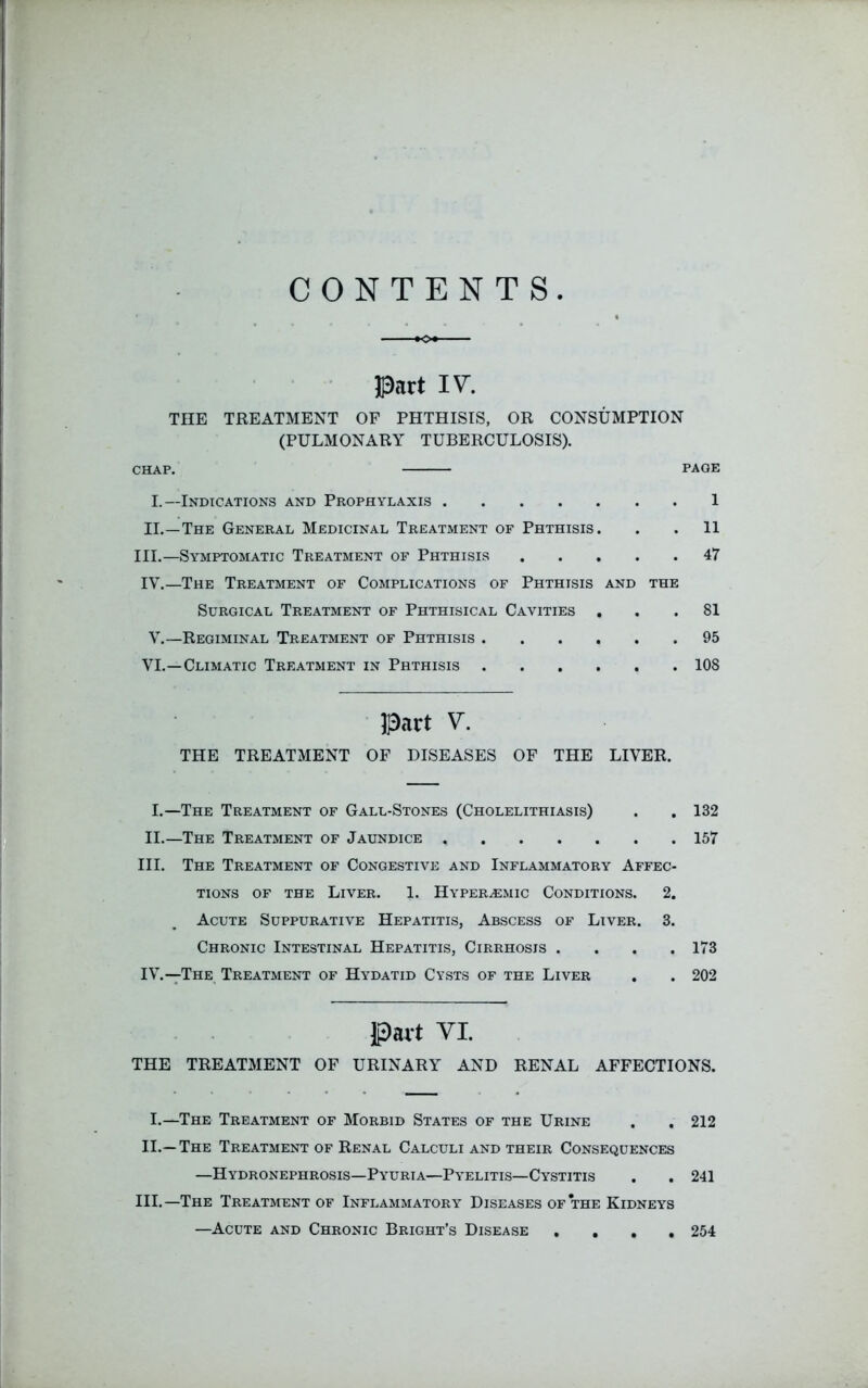 CONTENTS. Part IV. THE TREATMENT OF PHTHISIS, OR CONSUMPTION (PULMONARY TUBERCULOSIS). CHAP. PAGE I.—Indications and Prophylaxis 1 II.—The General Medicinal Treatment of Phthisis. . . 11 III.—Symptomatic Treatment of Phthisis 47 IV.—The Treatment of Complications of Phthisis and the Surgical Treatment of Phthisical Cavities ... 81 V.—Regiminal Treatment of Phthisis 95 VI.—Climatic Treatment in Phthisis 108 Part V. THE TREATMENT OF DISEASES OF THE LIVER. I.—The Treatment of Gall-Stones (Cholelithiasis) II.—The Treatment of Jaundice III. The Treatment of Congestive and Inflammatory Affec tions of the Liver. 1. Hyper^emic Conditions. 2 Acute Suppurative Hepatitis, Abscess of Liver. 3 Chronic Intestinal Hepatitis, Cirrhosis . IV. —The Treatment of Hydatid Cysts of the Liver 132 157 173 202 Part VI. THE TREATMENT OF URINARY AND RENAL AFFECTIONS. I.—The Treatment of Morbid States of the Urine . . 212 II. — The Treatment of Renal Calculi and their Consequences —Hydronephrosis—Pyuria—Pyelitis—Cystitis . . 241 III. —The Treatment of Inflammatory Diseases of the Kidneys —Acute and Chronic Bright’s Disease . 254