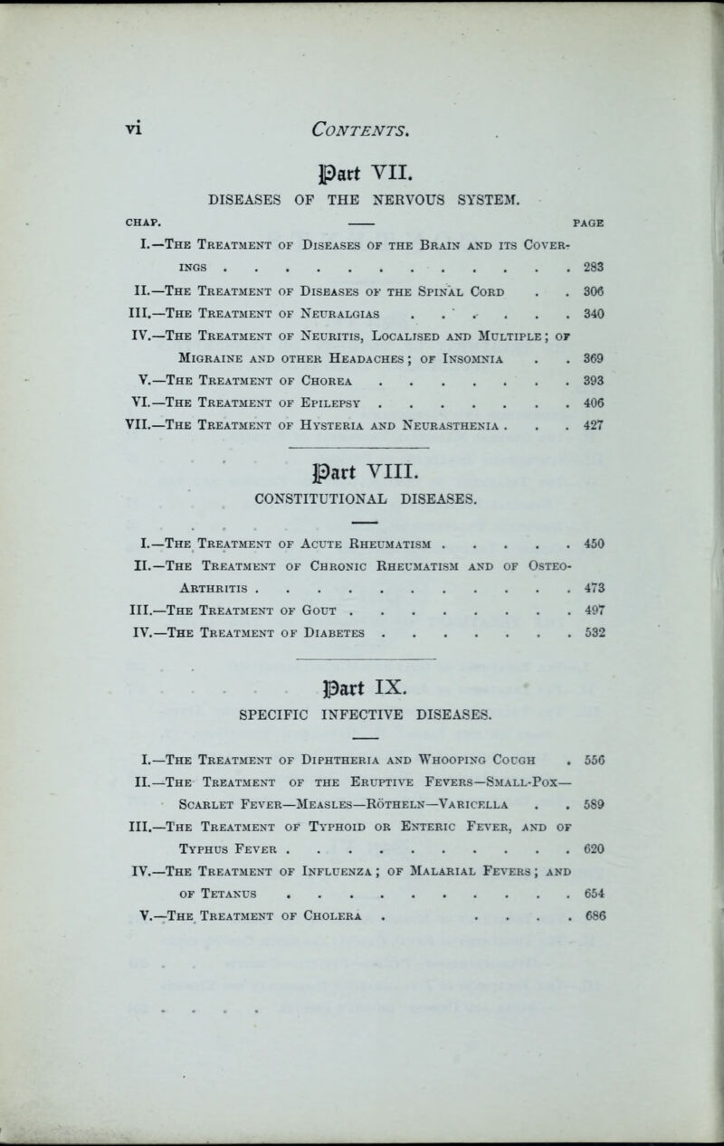 Part VII. DISEASES OF THE NERVOUS SYSTEM. CHAP. PAGE I.—The Treatment of Diseases of the Brain and its Cover- ings 283 II.—The Treatment of Diseases of the Spinal Cord . . 306 III. —The Treatment of Neuralgias . . . . . 340 IV. —The Treatment of Neuritis, Localised and Multiple; of Migraine and other Headaches ; of Insomnia . . 369 V.—The Treatment of Chorea 393 VI.—The Treatment of Epilepsy 406 VII.—The Treatment of Hysteria and Neurasthenia . . .427 Part VIII. CONSTITUTIONAL DISEASES. I.—The Treatment of Acute Rheumatism 450 II. —The Treatment of Chronic Rheumatism and of Osteo- arthritis 473 III. —The Treatment of Gout 497 IV. —The Treatment of Diabetes 532 Part IX. SPECIFIC INFECTIVE DISEASES. I.—The Treatment of Diphtheria and Whooping Cough . 556 II.—The Treatment of the Eruptive Fevers—Small-Pox— Scarlet Fever—Measles—Rotheln—Varicella . . 589 III. —The Treatment of Typhoid or Enteric Fever, and of Typhus Fever 620 IV. —The Treatment of Influenza ; of Malarial Fevers ; and of Tetanus 654 V.—The Treatment of Cholera . .... 686