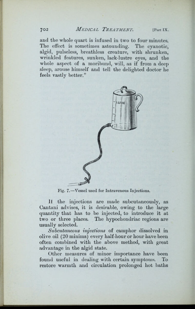 and the whole quart is infused in two to four minutes. The effect is sometimes astounding. The cyanotic, algid, pulseless, breathless creature, with shrunken, wrinkled features, sunken, lack-lustre eyes, and the whole aspect of a moribund, will, as if from a deep sleep, arouse himself and tell the delighted doctor he feels vastly better.” Fig. 7.—Vessel used for Intravenous Injections. It the injections are made subcutaneously, as Oantani advises, it is desirable, owing to the large quantity that has to be injected, to introduce it at two or three places. The hypochondriac regions are usually selected. Subcutaneous injections of camphor dissolved in olive oil (20 minims) every half-hour or hour have been often combined with the above method, with great advantage in the algid state. Other measures of minor importance have been found useful in dealing with certain symptoms. To restore warmth and circulation prolonged hot baths