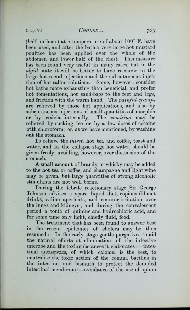 (half an hour) at a temperature of about 100° F. have been used, and after the bath a very large hot mustard poultice has been applied over the whole of the abdomen and lower half of the chest. This measure has been found very useful in many cases, but in the algid state it will be better to have recourse to the large hot rectal injections and the subcutaneous injec- tion of hot saline solutions. Some, however, consider hot baths more exhausting than beneficial, and prefer hot fomentations, hot sand-bags to the feet and legs, and friction with the warm hand. The painful cramps are relieved by those hot applications, and also by subcutaneous injections of small quantities of morphia or by codeia internally. The vomiting may be relieved by sucking ice or by a few doses of cocaine with chloroform; or, as we have mentioned, by washing out the stomach. To relieve the thirst, hot tea and coffee, toast and water, and in the collapse stage hot water, should be given freely, avoiding, however, over-distension of the stomach. A small amount of brandy or whisky may be added to the hot tea or coffee, and champagne and light wine may be given, but large quantities of strong alcoholic stimulants are not well borne. During the febrile reactionary stage Sir George Johnson advises a spare liquid diet, copious diluent drinks, saline aperients, and counter-irritation over the lungs and kidneys; and during the convalescent period a tonic of quinine and hydrochloric acid, and for some time only light, chiefly fluid, food. The treatment that has been found to answer best in the recent epidemics of cholera may be thus resumed :—In the early stage gentle purgatives to aid the natural efforts at elimination of the infective microbe and the toxic substances it elaborates ;—intes- tinal antiseptics, of which calomel is the best, to neutralise the toxic action of the comma bacillus in the intestine, and bismuth to protect the denuded intestinal membrane;—avoidance of the use of opium