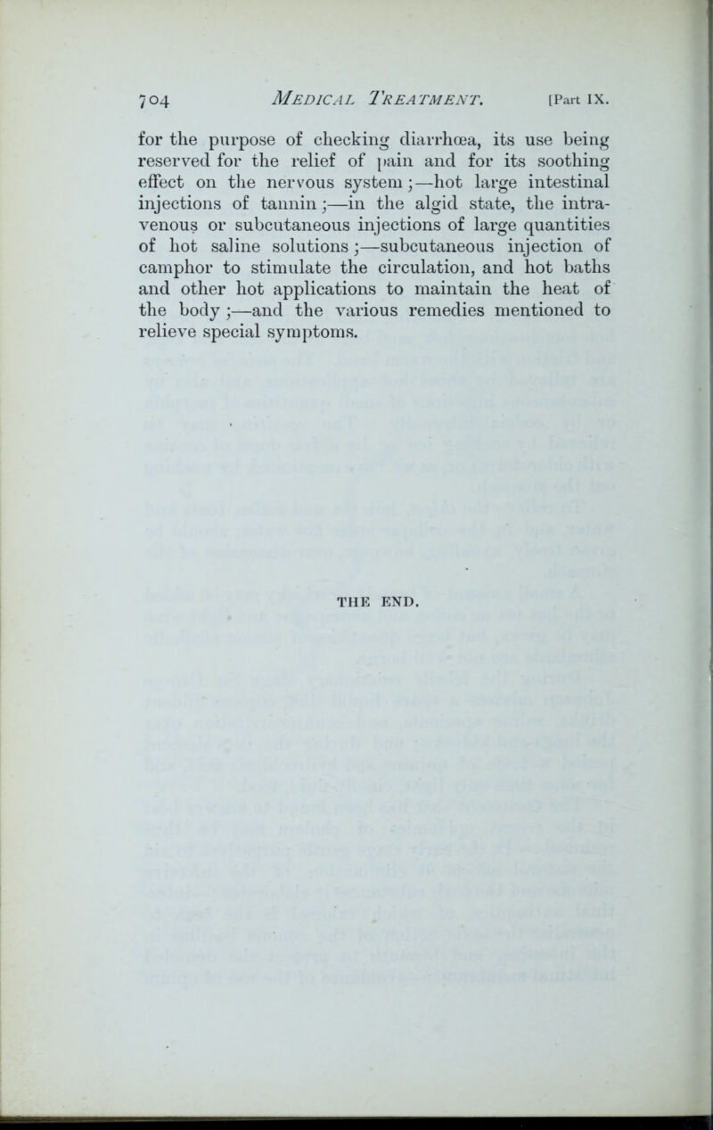 for the purpose of checking diarrhoea, its use being reserved for the relief of pain and for its soothing effect on the nervous system;—hot large intestinal injections of tannin;—in the algid state, the intra- venous or subcutaneous injections of large quantities of hot saline solutions;—subcutaneous injection of camphor to stimulate the circulation, and hot baths and other hot applications to maintain the heat of the body ;—and the various remedies mentioned to relieve special symptoms. THE END.