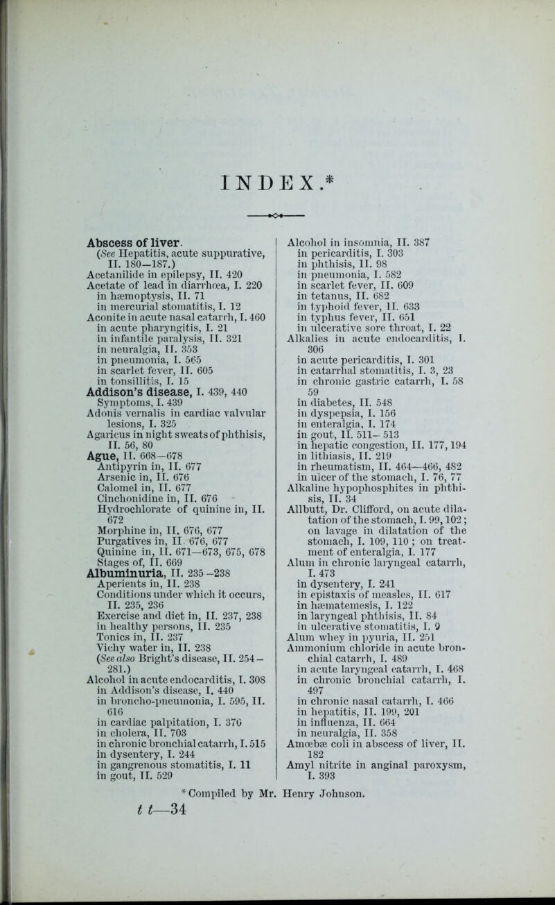 INDEX.* Abscess of liver. (See Hepatitis, acute suppurative, II. 180-187.) Acetanilide in epilepsy, II. 420 Acetate of lead in diarrhoea, I. 220 in haemoptysis, II. 71 in mercurial stomatitis, I. 12 Aconite in acute nasal catarrh, 1.460 in acute pharyngitis, I. 21 in infantile paralysis, II. 321 in neuralgia, II. 353 in pneumonia, I. 565 in scarlet fever, II. 605 in tonsillitis, I. 15 Addison’s disease, I. 439, 440 Symptoms, I. 439 Adonis vernalis in cardiac valvular lesions, I. 325 Agaricus in night sweats of phthisis, II. 56, 80 Ague, II. 668—678 Antipyrin in, II. 677 Arsenic in, II. 676 Calomel in, II. 677 Cinchonidine in, II. 676 Hydrochlorate of quinine in, II. 672 Morphine in, II. 676, 677 Purgatives in, II. 676, 677 Quinine in, II. 671—673, 675, 678 Stages of, II. 669 Albuminuria, II. 235 -238 Aperients in, II. 238 Conditions under which it occurs, II. 235, 236 Exercise and diet in, II. 237, 238 in healthy persons, II. 235 Tonics in, II. 237 Vichy water in, II. 238 (See also Bright’s disease, II. 254 — 281.) Alcohol in acute endocarditis, I. 308 in Addison’s disease, I. 440 in broncho-pneumonia, I. 595, II. 616 in cardiac palpitation, I. 370 in cholera, II. 703 in chronic bronchial catarrh, 1.515 in dysentery, I. 244 in gangrenous stomatitis, I. 11 in gout, II. 529 * Compiled by Mr. t t—34 Alcohol in insomnia, II. 387 in pericarditis, I. 303 in phthisis, II. 98 in pneumonia, I. 582 in scarlet fever, II. 609 in tetanus, II. 682 in typhoid fever, II. 633 in typhus fever, II. 651 in ulcerative sore throat, I. 22 Alkalies in acute endocarditis, I. 306 in acute pericarditis, I. 301 in catarrhal stomatitis, I. 3, 23 in chronic gastric catarrh, I. 58 59 in diabeteSj II. 548 in dyspepsia, I. 156 in enteralgia, I. 174 in gout, II. 511— 513 in hepatic congestion, II. 177,194 in litliiasis, II. 219 in rheumatism, II. 464—466, 4S2 in ulcer of the stomach, I. 76, 77 Alkaline hypophosphites in phthi- sis, II. 34 Allbutt, Dr. Clifford, on acute dila- tation of the stomach, 1.99,102; on lavage in dilatation of the stomach, I. 109, 110 ; on treat- ment of enteralgia, I. 177 Alum in chronic laryngeal catarrh, I. 473 in dysentery, I. 241 in epistaxis of measles, II. 617 in haematemesis, I. 122 in laryngeal phthisis, II. 84 in ulcerative stomatitis, I. 9 Alum whey in pyuria, II. 251 Ammonium chloride in acute bron- chial catarrh, I. 489 in acute laryngeal catarrh, I. 468 in chronic bronchial catarrh, I. 497 in chronic nasal catarrh, I. 466 in hepatitis, II. 199, 201 in influenza, II. 664 in neuralgia, II. 358 Amoebae coli in abscess of liver, II. 182 Amyl nitrite in anginal paroxysm, I. 393 Henry Johnson.
