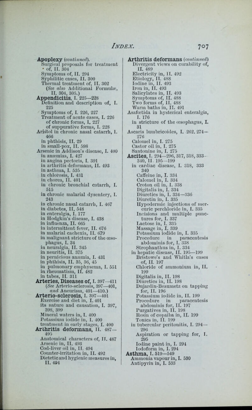 Apoplexy (continued). Surgical proposals for treatment • of, II. 304 Symptoms of, II. 294 Syphilitic cases, II. 300 Thermal treatment of, II. 302 (See also Additional Formulae, II. 304, 305.) Appendicitis, I. 225—228 Definition and description of, I. 225 Symptoms of, I. 226, 227 Treatment of acute cases, I. 226 of chronic forms, I. 227 of suppurative forms, I. 228 Aris'tol in chronic nasal catarrh, 1. 466 in phthisis, II. 29 in small-pox, II. 598 Arsenic in Addison’s disease, I. 400 in anaemias, I. 427 in angina pectoris, I. 391 in arthritis deformans, II. 493 in asthma, I. 535 in chlorosis, I. 431 in chorea, II. 401 in chronic bronchial catarrh, I. 515 in chronic malarial dysentery, I. 243 in chronic nasal catarrh, I. 467 in diabetes, II. 548 in enteralgia, I. 177 in Hodgkin’s disease, I. 438 in influenza, II. 665 in intermittent fever, II. 676 in malarial cachexia, II. 679 in malignant stricture of the oeso- phagus, I. 34 in neuralgia, II. 345 in neuritis, II. 375 in pernicious anaemia, I. 431 in phthisis, II. 35, 36, 45 iu pulmonary emphysema, I. 551 in rheumatism, II. 482 in tabes, II. 311 Arteries, Diseases of, I. 397—411 (See Arterio-sclerosis, 397—401, and Aneurism, 401—410.) Arterio-sclerosis, I. 397—401 Exercise and diet in, 1.401 its nature and causation, I. 397, 398, 399 Mineral waters in, I. 400 Potassium iodide in, I. 400 treatment in early stages, I. 400 Arthritis deformans, II. 487— 495 Anatomical characters of, IT. 487 Arsenic in, II. 493 Cod-liver oil in, II. 494 Counter-irritation in, II. 492 Dietetic and hygienic measures in. II. 494 Arthritis deformans (continued) Divergent views on curability of, II. 489 Electricity in, II. 492 Etiology, II. 488 Iodine in, II. 493 Iron in, II. 493 Salicylates in, II. 493 Symptoms of, II. 488 Two forms of, II. 488 Warm baths in, II. 491 Asafoetida in hysterical enteralgia, I. 176 in stricture of the oesophagus, I. 31 Ascaris lumbricoides, I. 262, 274— 276 Calomel in, I. 275 Castor oil in, I. 275 Santonine in, I. 275 Ascites, I. 294—296, 317, 318, 333- 340, II. 195—199 in cardiac disease, I. 318, 333 340 Caffeine in, I. 334 Calomel in, I. 334 Croton oil in, I. 338 Digitalis in, I. 334 Diuretics in, I. 334—336 Diuretin in, I. 335 Hypodermic injections of mer- curic perchloride in, I. 335 Incisions and multiple punc- tures for, I. 337 Lactose in, I. 335 Massage in, I. 339 Potassium iodide in, I. 335 Procedure in paracentesis abdominis for, I. 338 Strophanthus in, I. 334 in hepatic disease, II. 195—199 Bristowe’s and Whitla’s cases of, II. 197 Chloride of ammonium in, II. 199 Digitalis in, II. 198 Diuretics in, II. 198 Dujardin-Beaumetz on tapping for, II. 196 Potassium iodide in, II. 199 Procedure in paracentesis abdominis for, II. 197 Purgatives in, II. 198 Resin of copaiba in, II. 199 Tonics in, II. 199 in tubercular peritonitis, I. 294— 296 Aspiration or tapping for, I. 295 Iodine paint in, I. 294 Iodoform in, I. 294 Asthma, I. 519—549 Ammonia vapour in, I. 530 Antipyrin in, I. 533