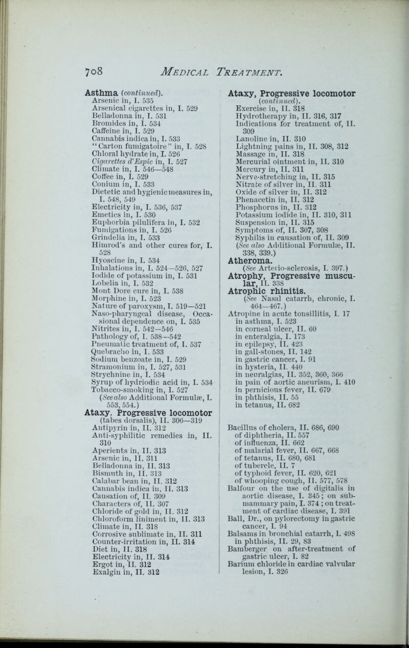Asthma (continued). Arsenic in, I. 535 Arsenical cigarettes in, I. 529 Belladonna in, I. 531 Bromides in, I. 534 Caffeine in, I. 529 Cannabis indicain, I. 533 “Carton fumigatoire” in, I. 52S Chloral hydrate in, I. 526 Cigarettes d’Espic in, I. 527 Climate in, I. 546—548 Coffee in, I. 529 Conium in, I. 533 Dietetic andhygienicmeasuresin, I I. 548, 549 Electricity in, I. 536, 537 Emetics in, I. 530 Euphorbia pilulifera in, I. 532 Fumigations in, I. 526 Grindelia in, I. 533 Himrod’s and other cures for, I. 528 Hyoscine in, I. 534 Inhalations in, I. 524—526, 527 Iodide of potassium in, I. 531 Lobelia in, I. 532 Mont Dore cure in, I. 538 Morphine in, I. 523 Nature of paroxysm, I. 519—521 Naso-pharyngeal disease, Occa- sional dependence on, I. 535 Nitrites in, I. 542—546 Pathology of, I. 538—542 Pneumatic treatment of, I. 537 Quebracho in, I. 533 Sodium benzoate in, I. 529 Stramonium in, I. 527, 531 Strychnine in, I. 534 Syrup of liydriodic acid in, I. 534 | Tobacco-smoking in, I. 527 (Seealso Additional Formulae, I. 553,554.) Ataxy, Progressive locomotor (tabes dorsalis), II. 306—319 | Antipyrin in, II. 312 Anti-syphilitic remedies in, II. i 310 Aperients in, II. 313 Arsenic in, II. 311 Belladonna in, II. 313 Bismuth in, II. 313 Calabar bean in, II. 312 Cannabis indica in, II. 313 Causation of, II. 309 Characters of, II. 307 Chloride of gold in, II. 312 Chloroform liniment in, II. 313 Climate in, II. 318 Corrosive sublimate in, II. 311 Counter-irritation in, II. 314 Diet in, II. 318 Electricity in, II. 314 Ergot in, II. 312 Exalgin in, II. 312 Ataxy, Progressive locomotor (continued). Exercise in, II. 318 Hydrotherapy in, II. 316, 317 Indications for treatment of, II. 309 Lanoline in, II. 310 Lightning pains in, II. 308, 312 Massage in, II. 318 Mercurial ointment in, II. 310 Mercury in, II. 311 Nerve-stretching in, II. 315 Nitrate of silver in, II. 311 Oxide of silver in, II. 312 Phenacetin in, II. 312 Phosphorus in, II. 312 Potassium iodide in, II. 310, 311 Suspension in, II. 315 Symptoms of, II. 307, 308 Syphilis in causation of, II. 309 (See also Additional Formulae, II. 338, 339.) Atheroma. (See Arterio-sclerosis, I. 397.) Atrophy, Progressive muscu- lar, II. 338 Atrophic rhinitis. (See Nasal catarrh, chronic, I. 464—467.) Atropine in acute tonsillitis, I. 17 in asthma, I. 523 in corneal ulcer, II. 60 in enteralgia, I. 173 in epilepsy, II. 423 in gall-stones, II. 142 in gastric cancer, I. 91 in hysteria, II. 440 in neuralgias, II. 352, 360, 366 in pain of aortic aneurism, I. 410 in pernicious fever, II. 679 in phthisis, II. 55 in tetanus, II. 682 Bacillus of cholera, II. 686, 690 of diphtheria, II. 557 of influenza, II. 662 of malarial fever, II. 667, 668 of tetanus, II. 680, 681 of tubercle, II. 7 of typhoid fever, II. 620, 621 of whooping cough, II. 577, 578 Balfour on the use of digitalis in aortic disease, I. 345; on sub- mammary pain, I. 374 ; on treat- ment of cardiac disease, I. 391 Ball, Dr., on pylorectomy in gastric cancer, I. 94 Balsams in bronchial catarrh, 1. 49S in phthisis, II. 29, 83 Bamberger on after-treatment of gastric ulcer, I. 82 Barium chloride in cardiac valvular lesion, I. 326