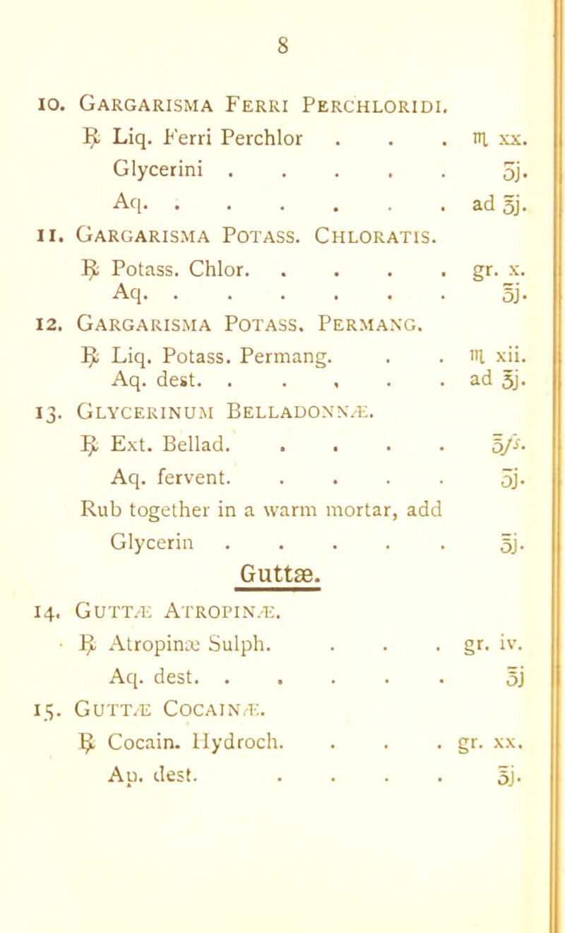 lo. Gargarisma Ferri Perchloridi. Liq. Ferri Perchlor . . . ni, xx. Glycerin! ..... 5j* Aq ad 5j. 11. Gargarisma Potass. Chloratis. R Potass. Chlor. . . . . err. x. Aq 5j- 12. Gargarisma Potass. Permang. Liq. Potass. Permang. . . iR xii. Aq. dest. . . , . . ad 5j* 13. Glycerinum Belladoxn/E. Ext. Bellad. .... Aq. fervent. .... 5j. Rub together in a warm mortar, add Glycerin . . . . . 5j. Guttse. 14. GUTT/E ATROPIN.'E. ■ Atropinaj Sulph. . . ■ gt- i'’- Aq. dest. ..... 5j 13. Gutt/E Coca I NT-;. Cocain. liydroch. . . • gf- Ap. dest. .... 5j.