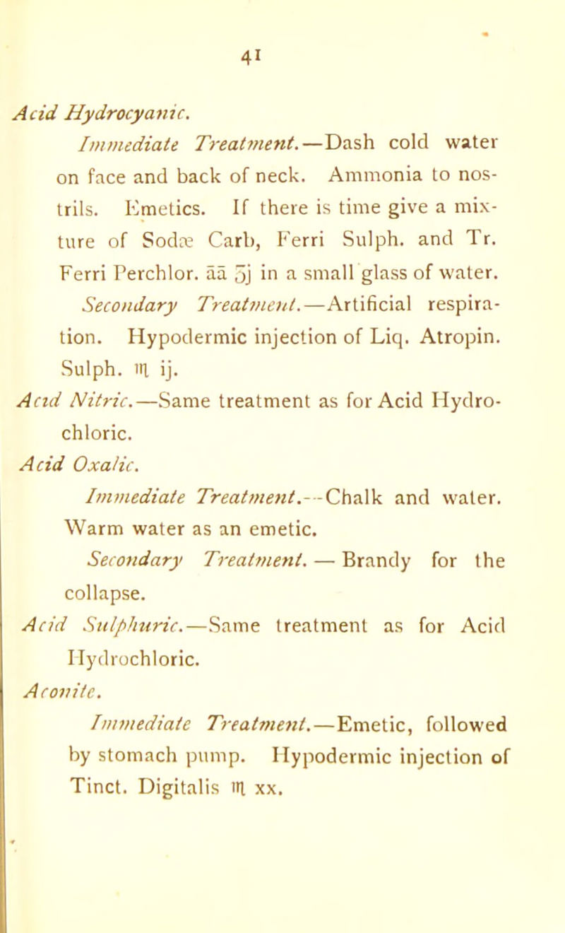 Acid Hydrocyanic. Immediate Treatment.—Dash cold water on face and back of neck. Ammonia to nos- trils. Emetics. If there is time give a mix- ture of Sodre Carl), Eerri Sulph. and Tr. Ferri Perchlor. aa 5j in a small glass of water. Secondary Treatment.—Artificial respira- tion. Hypodermic injection of Liq. Atropin. Sulph. Ill ij. Acid Nitric.—.Same treatment as for Acid Hydro- chloric. Acid Oxalic. Immediate Treatment.—Chalk and water. Warm water as an emetic. Secondary Treatment. — Brandy for the collapse. Acid Sulphuric.—.Same treatment as for Acid Hydrochloric. Aconite. Immediate Treatment.—Emetic, followed by stomach pump. Hypodermic injection of Tinct. Digitalis 14 xx.