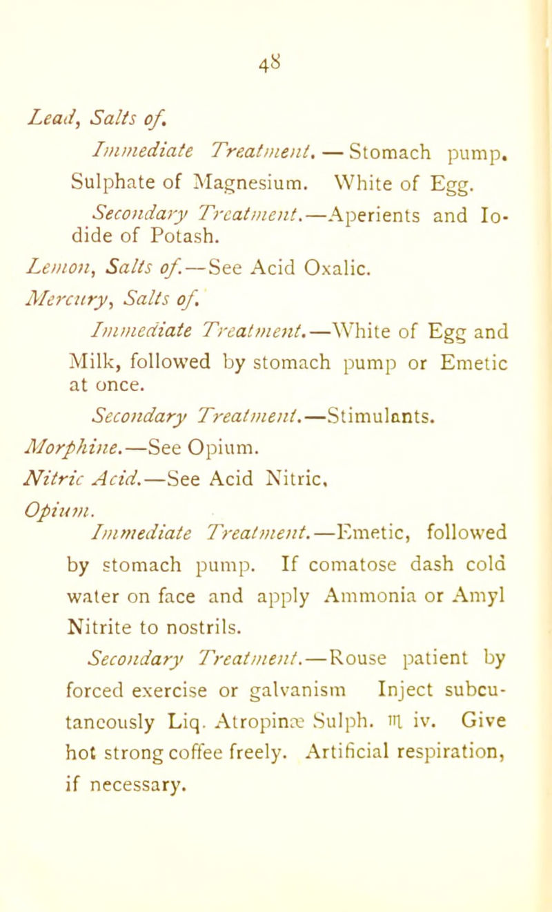 Lead, Salts of. Immediate Treatment,—Stomach pump. Sulphate of Magnesium. White of Egg. Secondary Treatment.—Aperients and Io- dide of Potash. Lemon, Salts of.—See Acid Oxalic. Mercury, Salts of. Immediate Treatment,—White of Egg and Milk, followed by stomach pump or Emetic at once. Secondary Treatment.—Stimulants. Alorphine.—See Opium. Nitric Acid.—See Acid Nitric. Opium. Immediate Treatment.—Emetic, followed by stomach pump. If comatose dash cold water on face and apply Ammonia or Amyl Nitrite to nostrils. Secondary Treatment.—Rouse patient by forced exercise or galvanism Inject subcu- taneously Liq. Atropinx Sulph. ill iv. Give hot strong coffee freely. Artificial respiration, if necessary.