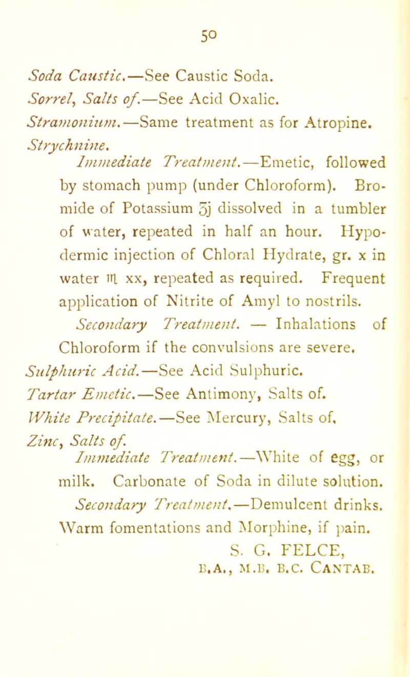 Soda Catisiic.—See Caustic Soda. Sorrel, Salts of.—See Acid Oxalic. Stramonium.—Same treatment as for Atropine. Strychnine. Immediate Treatment.—Emetic, followed by stomach pump (under Chloroform). Bro- mide of Potassium 5j dissolved in a tumbler of water, repeated in half an hour. Hypo- dermic injection of Chloral Hydrate, gr. x in water iri xx, repeated as required. Frequent application of Nitrite of Amyl to nostrils. Secondary Treatment. — Inhalations of Chloroform if the convulsions are severe. Sulphuric Acid.—See Acid Sulphuric. Tartar Emetic.—See Antimony, Salts of. White Precipitate.—See Mercury, Salts of. Zinc, Salts of. Immediate Treatment.—White of egg, or milk. Carbonate of Soda in dilute solution. Secoitdary Treatment,—Demulcent drinks. Warm fomentations and Morphine, if ]iain. S. G. FELCE, i!.A., M.i;. B.c. Cantab.