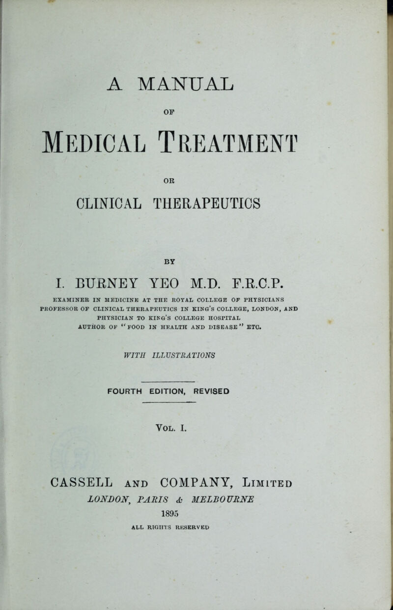 A MANUAL OF Medical Treatment OR CLINICAL THERAPEUTICS BY I. BURNEY YEO M.D. F.R.C.P. EXAMINER IN MEDICINE AT THE ROYAL COLLEGE OP PHYSICIANS PKOFESSOR OP CLINICAL THERAPEUTICS IN KING’S COLLEGE, LONDON, AND PHYSICIAN TO KING’S COLLEGE HOSPITAL AUTHOR OF <fFOOD IN HEALTH AND DISEASE” ETC. WITH ILLUSTRATIONS FOURTH EDITION, REVISED VOL. I. CASSELL and COMPANY, Limited LONDON, PARIS db MELBOURNE 1895 ALL RIGHTS RESERVED