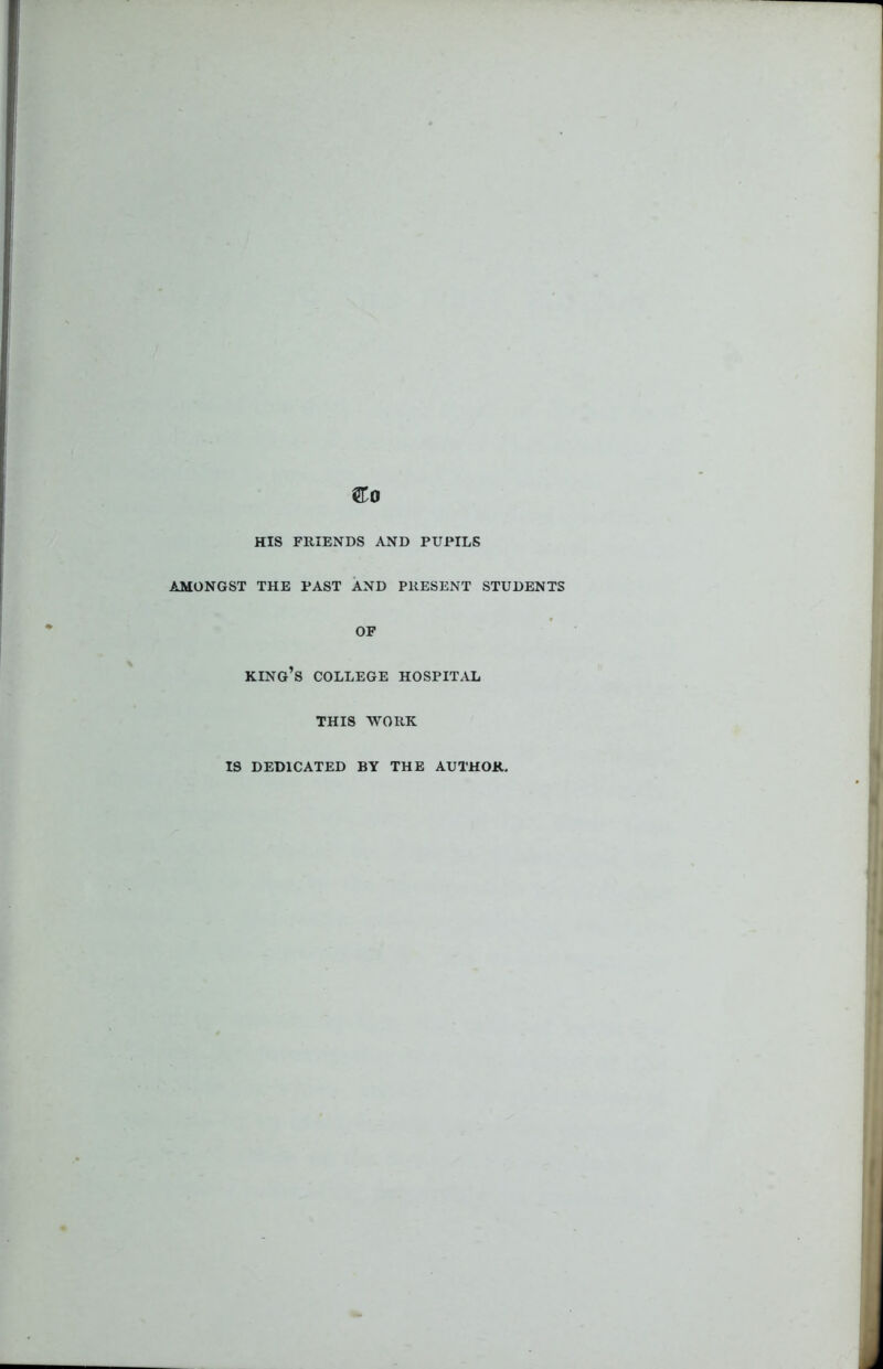 &0 HIS FRIENDS AND PUPILS AMONGST THE PAST AND PRESENT STUDENTS OF KING’S COLLEGE HOSPITAL THIS WORK IS DEDICATED BY THE AUTHOR.