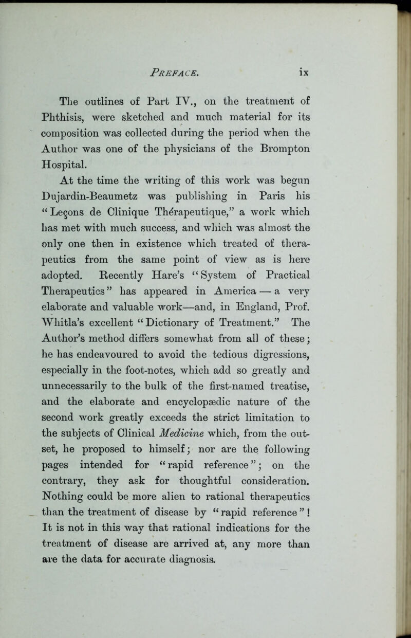 * The outlines of Part IV., on the treatment of Phthisis, were sketched and much material for its composition was collected during the period when the Author was one of the physicians of the Brompton Hospital. At the time the writing of this work was begun Dujardin-Beaumetz was publishing in Paris his “ Lemons de Clinique Th^rapeutique,” a work which has met with much success, and which was almost the only one then in existence which treated of thera- peutics from the same point of view as is here adopted. Recently Hare’s “System of Practical Therapeutics ” has appeared in America — a very elaborate and valuable work—and, in England, Prof. Whitla’s excellent “Dictionary of Treatment.” The Author’s method differs somewhat from all of these; he has endeavoured to avoid the tedious digressions, especially in the foot-notes, which add so greatly and unnecessarily to the bulk of the first-named treatise, and the elaborate and encyclopaedic nature of the second work greatly exceeds the strict limitation to the subjects of Clinical Medicine which, from the out- set, he proposed to himself; nor are the following pages intended for “ rapid reference ”; on the contrary, they ask for thoughtful consideration. Nothing could be more alien to rational therapeutics than the treatment of disease by “ rapid reference ” ! It is not in this way that rational indications for the treatment of disease are arrived at, any more than are the data for accurate diagnosis. -