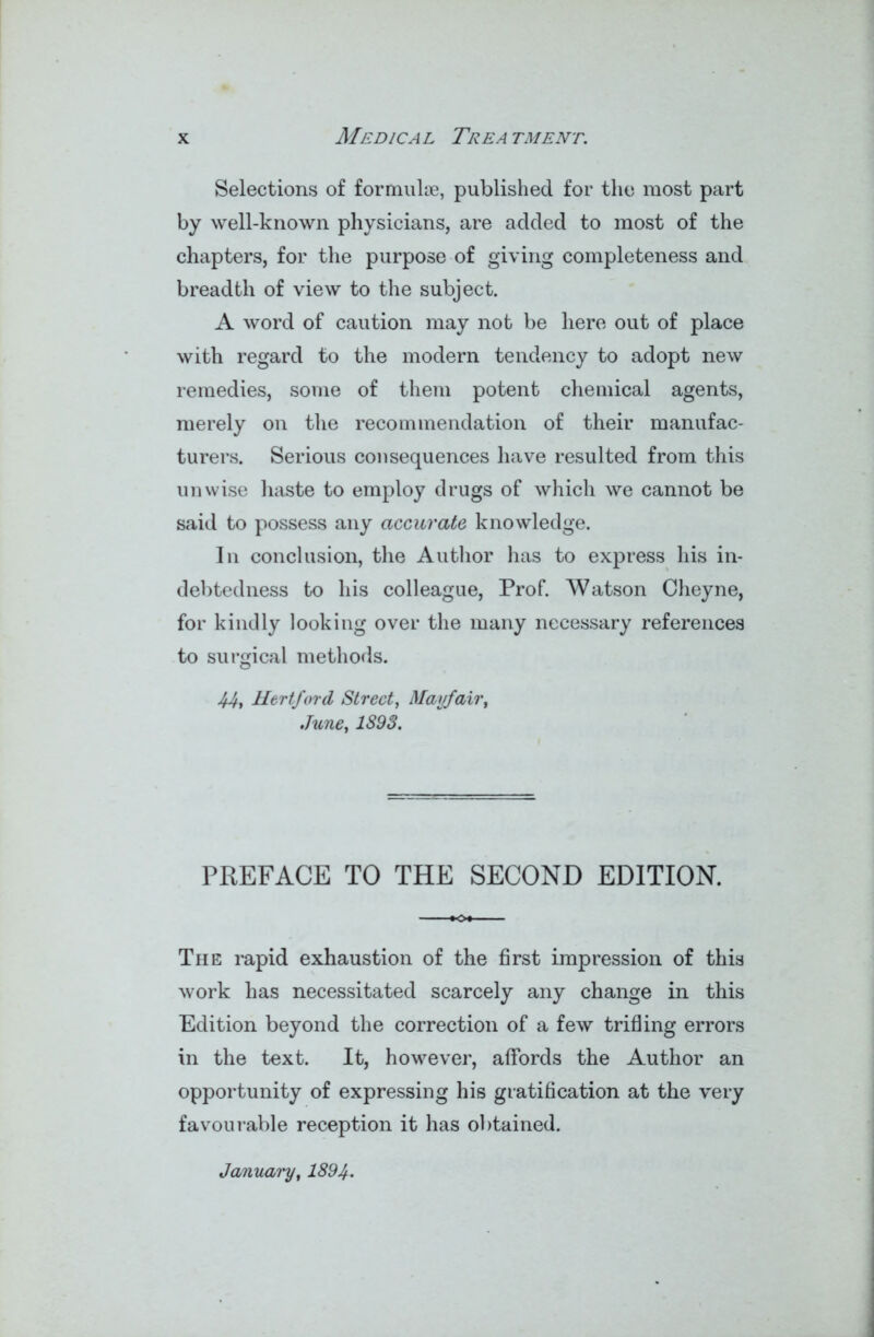 Selections of formulae, published for the most part by well-known physicians, are added to most of the chapters, for the purpose of giving completeness and breadth of view to the subject. A word of caution may not be here out of place with regard to the modern tendency to adopt new remedies, some of them potent chemical agents, merely on the recommendation of their manufac- turers. Serious consequences have resulted from this unwise haste to employ drugs of which we cannot be said to possess any accurate knowledge. In conclusion, the Author has to express his in- debtedness to his colleague, Prof. Watson Cheyne, for kindly looking over the many necessary references to surgical methods. 44, Hertford Street, Mayfair, June, 1893. PREFACE TO THE SECOND EDITION. The rapid exhaustion of the first impression of this work has necessitated scarcely any change in this Edition beyond the correction of a few trifling errors in the text. It, however, affords the Author an opportunity of expressing his gratification at the very favourable reception it has obtained.