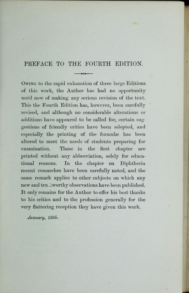 Owing to the rapid exhaustion of three large Editions of this work, the Author has had no opportunity until now of making any serious revision of the text. This the Fourth Edition has, however, been carefully revised, and although no considerable alterations or additions have appeared to be called for, certain sug- gestions of friendly critics have been adopted, and especially the printing of the formulae has been altered to meet the needs of students preparing for examination. Those in the first chapter are printed without any abbreviation, solely for educa- tional reasons. In the chapter on Diphtheria recent researches have been carefully noted, and the same remark applies to other subjects on which any new and trustworthy observations have been published. It only remains for the Author to offer his best thanks to his critics and to the profession generally for the very flattering reception they have given this work. January, 1895.