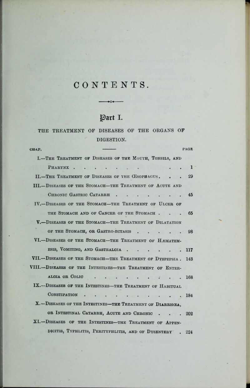 CONTENTS Part I. THE TREATMENT OP DISEASES OF THE ORGANS OP DIGESTION. CHAP. PAGE I.—The Treatment of Diseases of the Mouth, Tonsils, and Pharynx . . 1 II.—The Treatment of Diseases of the (Esophagus. . . 29 III. —Diseases of the Stomach—the Treatment of Acute and Chronic Gastric Catarrh 45 IV. —Diseases of the Stomach—the Treatment of Ulcer of the Stomach and of Cancer of the Stomach ... 65 V.—Diseases of the Stomach—the Treatment of Dilatation of the Stomach, or Gastro-ectasis 98 VI.—Diseases of the Stomach—the Treatment of H^ematem- esis, Vomiting, and Gastralgia 117 VII.—Diseases of the Stomach—the Treatment of Dyspepsia . 143 VIII.—Diseases of the Intestines—the Treatment of Enter- algia or Colic 168 IX.—Diseases of the Intestines—the Treatment of Habitual Constipation 184 X.—Diseases of the Intestines—the Treatment of Diarrhcea, or Intestinal Catarrh, Acute and Chronic . . . 202 XI.—Diseases of the Intestines—the Treatment of Appen- dicitis, Typhlitis, Perityphlitis, and of Dysentery . 224