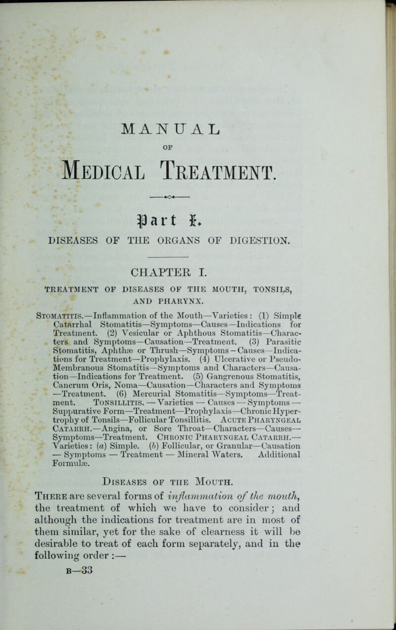 MANUAL OF Medical Treatment. $)art {. DISEASES OF THE ORGANS OF DIGESTION. CHAPTER I. TREATMENT OF DISEASES OF THE MOUTH, TONSILS, AND PHARYNX. Stomatitis.—Inflammation of the Mouth—Varieties : (1) Simple Catarrhal Stomatitis—Symptoms—Causes—Indications for Treatment. (2) Vesicular or Aphthous Stomatitis—Charac- ters and Symptoms—Causation—Treatment. (3) Parasitic Stomatitis, Aphthae or Thrush—Symptoms — Causes—Indica- tions for Treatment—Prophylaxis. (4) Ulcerative or Pseudo- Membranous Stomatitis—Symptoms and Characters—Causa- tion—Indications for Treatment. (5) Gangrenous Stomatitis, Cancrum Oris, Noma—Causation—Characters and Symptoms • —Treatment. (6) Mercurial Stomatitis—Symptoms—Treat- ment. Tonsillitis. — Varieties — Causes — Symptoms — Suppurative Form—Treatment—Prophylaxis—Chronic Hyper- trophy of Tonsils—Follicular Tonsillitis. Acute Pharyngeal Catarrh.—Angina, or Sore Throat—Characters—Causes— Symptoms—Treatment. Chronic Pharyngeal Catarrh.— Varieties: (a) Simple. (6) Follicular, or Granular—Causation — Symptoms — Treatment — Mineral Waters. Additional Formulae. Diseases of the Mouth. There are several forms of inflammation of the mouth, the treatment of which we have to consider; and although the indications for treatment are in most of them similar, yet for the sake of clearness it will he desirable to treat of each form separately, and in the following order:— b—33