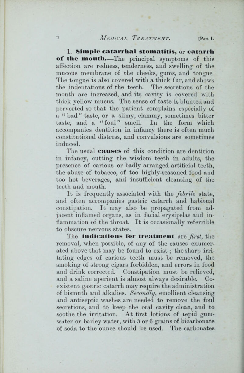 1. Simple catarrhal stomatitis, or catarrh of the mouth.—The principal symptoms of this affection are redness, tenderness, and swelling of the mucous membrane of the cheeks, gums, and tongue. The tongue is also covered with a thick fur, and shows the indentations of the teeth. The secretions of the mouth are increased, and its cavity is covered with thick yellow mucus. The sense of taste is blunted and perverted so that the patient complains especially of a “ bad ” taste, or a slimy, clammy, sometimes bitter taste, and a “foul” smell. In the form which accompanies dentition in infancy there is often much constitutional distress, and convulsions are sometimes induced. The usual causes of this condition are dentition in infancy, cutting the wisdom teeth in adults, the presence of carious or badly arranged artificial teeth, the abuse of tobacco, of too highly-seasoned food and too hot beverages, and insufficient cleansing of the teetli and mouth. It is frequently associated with the febrile state, and often accompanies gastric catarrh and habitual constipation. It may also be propagated from ad- jacent inflamed organs, as in facial erysipelas and in- flammation of the throat. It is occasionally referrible to obscure nervous states. The indications for treatment are first, the removal, when possible, of any of the causes enumer- ated above that may be found to exist; the sharp irri- tating edges of carious teeth must be removed, the smoking of strong cigars forbidden, and errors in food and drink corrected. Constipation must be relieved, and a saline aperient is almost always desirable. Co- existent gastric catarrh may require the administration of bismuth and alkalies. Secondly, emollient cleansing and antiseptic washes are needed to remove the foul secretions, and to keep the oral cavity clean, and to soothe the irritation. At first lotions of tepid gum- water or barley water, with 5 or 6 grains of bicarbonate of soda to the ounce should be used. The carbonates