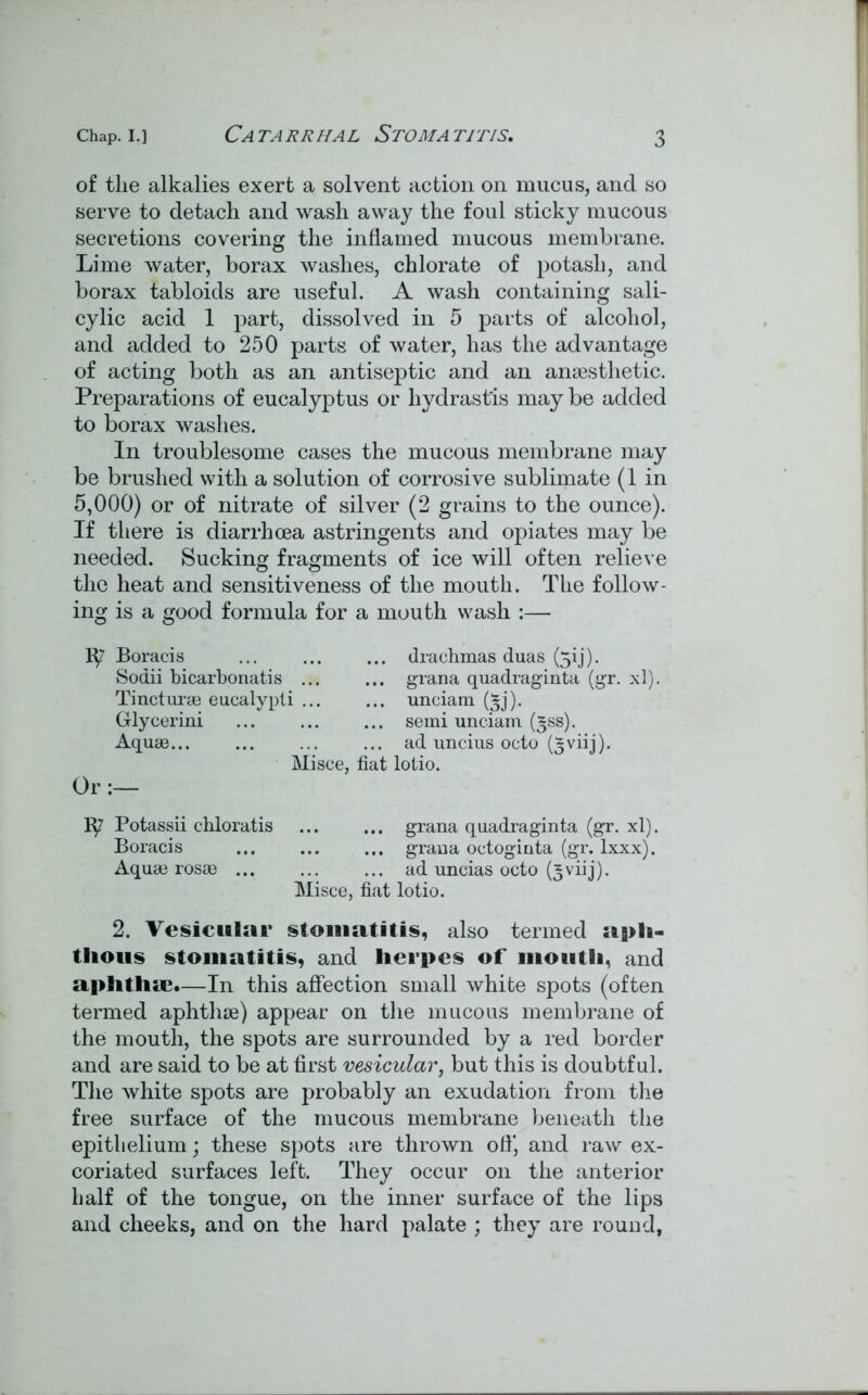 of the alkalies exert a solvent action on mucus, and so serve to detach and wash away the foul sticky mucous secretions covering the inflamed mucous membrane. Lime water, borax washes, chlorate of potash, and borax tabloids are useful. A wash containing sali- cylic acid 1 part, dissolved in 5 parts of alcohol, and added to 250 parts of water, has the advantage of acting both as an antiseptic and an anaesthetic. Preparations of eucalyptus or hydrast'is may be added to borax washes. In troublesome cases the mucous membrane may be brushed with a solution of corrosive sublimate (1 in 5,000) or of nitrate of silver (2 grains to the ounce). If there is diarrhoea astringents and opiates may be needed. Sucking fragments of ice will often relieve the heat and sensitiveness of the mouth. The follow- ing is a good formula for a mouth wash :— Or Boracis Sodii bicarbonatis Tincturae eucalypti Glycerini Aquae... drachmas duas (3!j). grana quadraginta (gr. xl). semi unciam (gss). ad uncius octo (5 viij). Misce, fiat lotio. 1^7 Potassii chloratis ... ... grana quadraginta (gr. xl). Boracis ... ... ... grana octoginta (gr. lxxx). Aquae rosae ... ... ... ad uncias octo (^viij). Misce, fiat lotio. 2. Vesicular stomatitis, also termed aph- thous stomatitis, and herpes of mouth, and aphthae.—In this affection small white spots (often termed aphthae) appear on the mucous membrane of the mouth, the spots are surrounded by a red border and are said to be at first vesicular, but this is doubtful. The white spots are probably an exudation from the free surface of the mucous membrane beneath the epithelium; these spots are thrown off, and raw ex- coriated surfaces left. They occur on the anterior half of the tongue, on the inner surface of the lips and cheeks, and on the hard palate ; they are round,