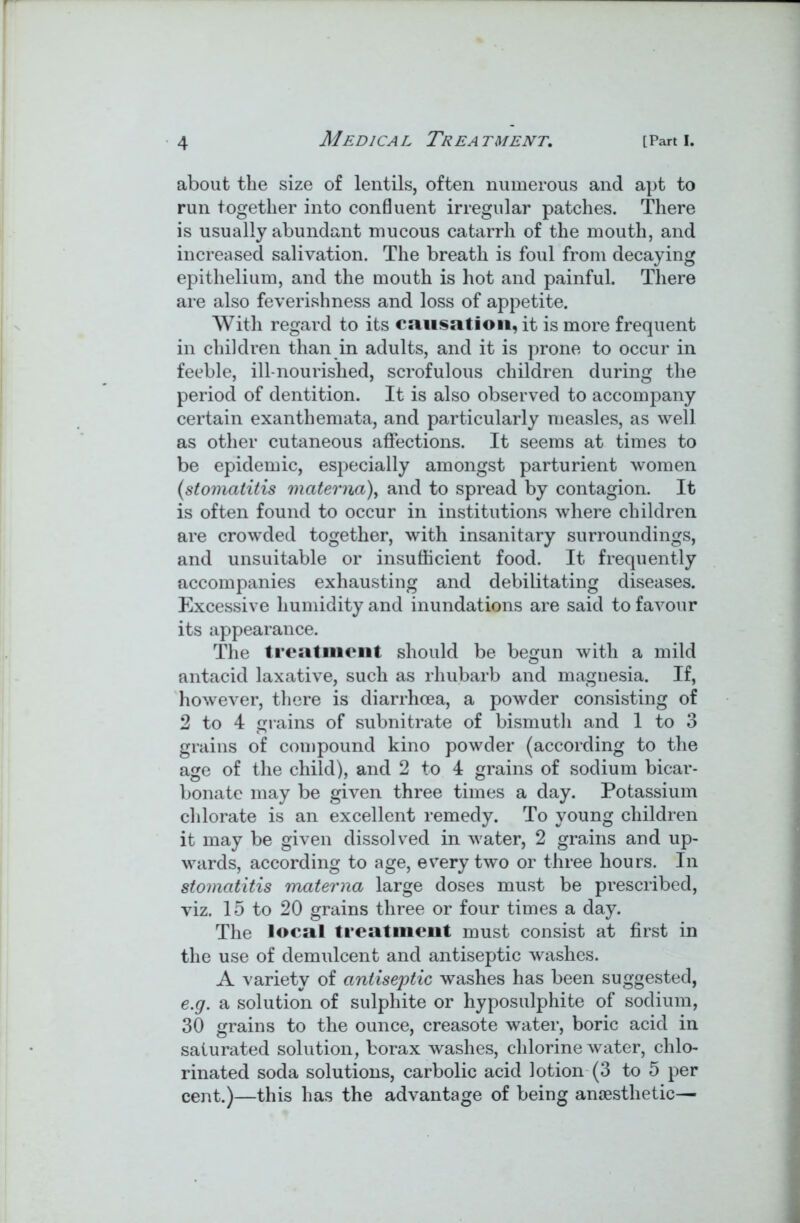 about the size of lentils, often numerous and apt to run together into confluent irregular patches. There is usually abundant mucous catarrh of the mouth, and increased salivation. The breath is foul from decaying epithelium, and the mouth is hot and painful. There are also feverishness and loss of appetite. With regard to its causation, it is more frequent in children than in adults, and it is prone to occur in feeble, ill-nourished, scrofulous children during the period of dentition. It is also observed to accompany certain exanthemata, and particularly measles, as well as other cutaneous affections. It seems at times to be epidemic, especially amongst parturient women (stomatitis matema), and to spread by contagion. It is often found to occur in institutions where children are crowded together, with insanitary surroundings, and unsuitable or insufficient food. It frequently accompanies exhausting and debilitating diseases. Excessive humidity and inundations are said to favour its appearance. The treatment should be begun with a mild antacid laxative, such as rhubarb and magnesia. If, however, there is diarrhoea, a powder consisting of 2 to 4 grains of subnitrate of bismuth and 1 to 3 grains of compound kino powder (according to the age of the child), and 2 to 4 grains of sodium bicar- bonate may be given three times a day. Potassium chlorate is an excellent remedy. To young children it may be given dissolved in water, 2 grains and up- wards, according to age, every two or three hours. In stomatitis matema large doses must be prescribed, viz. 15 to 20 grains three or four times a day. The local treatment must consist at first in the use of demulcent and antiseptic washes. A variety of antiseptic washes has been suggested, e.g. a solution of sulphite or hyposulphite of sodium, 30 grains to the ounce, creasote water, boric acid in saturated solution, borax washes, chlorine water, chlo- rinated soda solutions, carbolic acid lotion (3 to 5 per cent.)—this has the advantage of being anaesthetic—