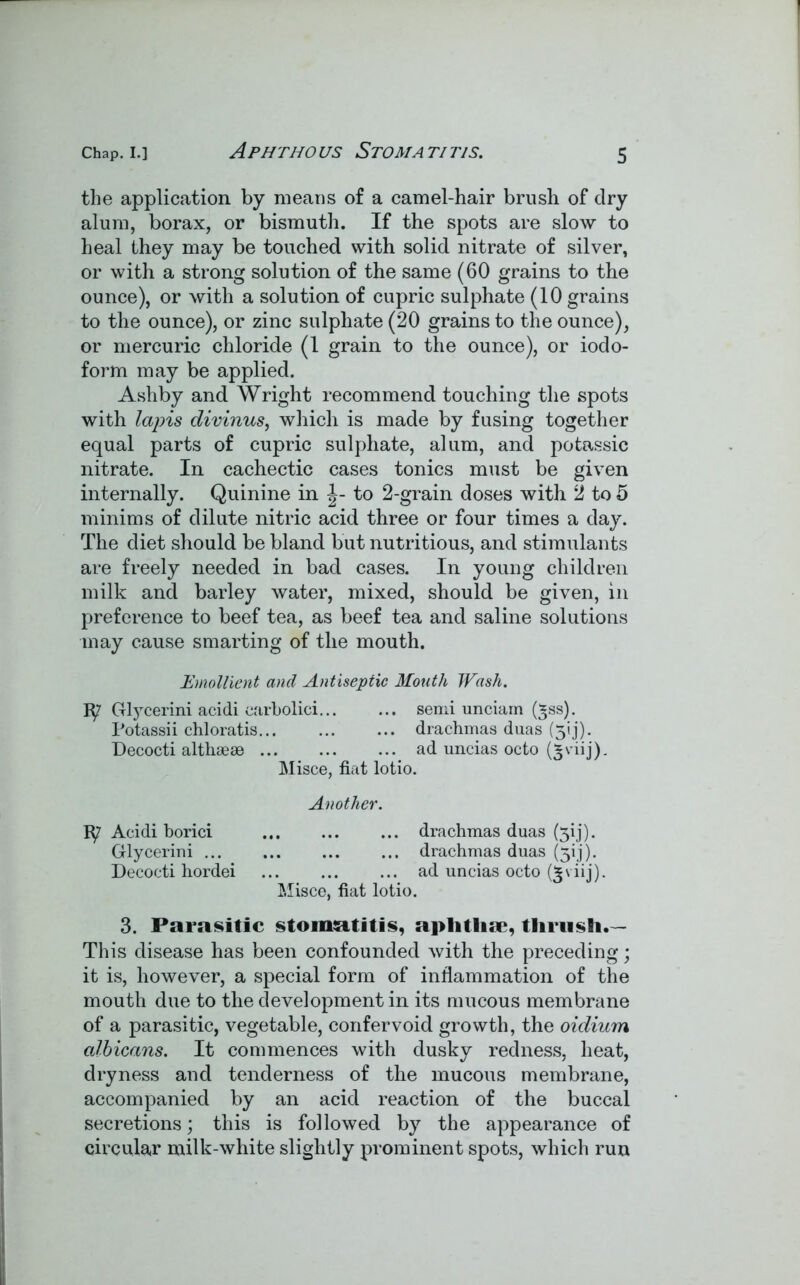 Aphthous Stomatitis. the application by means of a camel-hair brush of dry alum, borax, or bismuth. If the spots are slow to heal they may be touched with solid nitrate of silver, or with a strong solution of the same (60 grains to the ounce), or with a solution of cupric sulphate (10 grains to the ounce), or zinc sulphate (20 grains to the ounce), or mercuric chloride (1 grain to the ounce), or iodo- form may be applied. Ashby and Wright recommend touching the spots with lapis divinus, which is made by fusing together equal parts of cupric sulphate, alum, and potassic nitrate. In cachectic cases tonics must be given internally. Quinine in to 2-grain doses with 2 to 5 minims of dilute nitric acid three or four times a day. The diet should be bland but nutritious, and stimulants are freely needed in bad cases. In young children milk and barley water, mixed, should be given, in preference to beef tea, as beef tea and saline solutions may cause smarting of the mouth. Emollient and Antiseptic Mouth Wash. Glycerini acidi carbolici semi unciam (*ss). Potassii chloratis drachmas duas (31 j). Decocti althaeee ad uncias octo (3viij). Misce, fiat lotio. Another. Acidi borici drachmas duas (jij). Glycerini drachmas duas (3!j). Decocti hordei ... ... ... ad uncias octo viij). Misce, fiat lotio. 3. Parasitic stomatitis, aplitlia*, thrush.— This disease has been confounded with the preceding; it is, however, a special form of inflammation of the mouth due to the development in its mucous membrane of a parasitic, vegetable, confer void growth, the oidium albicans. It commences with dusky redness, heat, dryness and tenderness of the mucous membrane, accompanied by an acid reaction of the buccal secretions; this is followed by the appearance of circular milk-white slightly prominent spots, which run