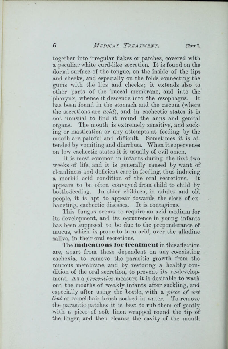 together into irregular flakes or patches, covered with a peculiar white curd-like secretion. It is found on the dorsal surface of the tongue, on the inside of the lips and cheeks, and especially on the folds connecting the gums with the lips and cheeks; it extends also to other parts of the buccal membrane, and into the pharynx, whence it descends into the oesophagus. It has been found in the stomach and the caecum (where the secretions are acid), and in cachectic states it is not unusual to find it round the anus and genital organs. The mouth is extremely sensitive, and suck- ing or mastication or any attempts at feeding by the mouth are painful and difficult. Sometimes it is at- tended by vomiting and diarrhoea. When it supervenes on low cachectic states it is usually of evil omen. It is most common in infants during the first two weeks of life, and it is generally caused by want of cleanliness and deficient care in feeding, thus inducing a morbid acid condition of the oral secretions. It appears to be often conveyed from child to child by bottle-feeding. In older children, in adults and old people, it is apt to appear towards the close of ex- hausting, cachectic diseases. It is contagious. This fungus seems to require an acid medium for its development, and its occurrence in young infants has been supposed to be due to the preponderance of mucus, which is prone to turn acid, over the alkaline saliva, in their oral secretions. The indications for treatment in this affection are, apart from those dependent on any co-existing cachexia, to remove the parasitic growth from the mucous membrane, and by restoring a healthy con- dition of the oral secretion, to prevent its re-develop- ment. As a preventive measure it is desirable to wash out the mouths of weakly infants after suckling, and especially after using the bottle, with a piece cf wet lint or camel-hair brush soaked in water. To remove the parasitic patches it is best to rub them off gently with a piece of soft linen wrapped round the tip of the finger, and then cleanse the cavity of the mouth