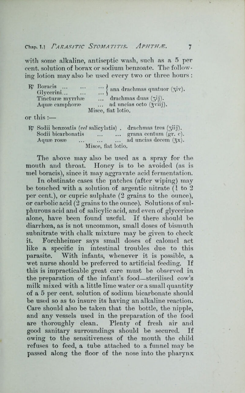 with some alkaline, antiseptic wash, such as a 5 per cent, solution of borax or sodium benzoate. The follow* ing lotion may also be used every two or three hours : Boracis _ ) ana <^^^8 quataor (xiv), Tincturae myrrhfe ... drachmas duas (3!j). Aquae camphorm ... ad uncias octo (^viij). Misce, fiat lotio. or this :— tp' Sodii benzoatis (vel salicylatis) . drachmas tres (5iij). Sodii bicarbonatis ... ... grana centum (gr. c). Aquae rosae ... ... ... ad imeias decern (*x). Misce, fiat lotio. The above may also be used as a spray for the mouth and throat. Honey is to be avoided (as is mel boracis), since it may aggravate acid fermentation. In obstinate cases the patches (after wiping) may be touched with a solution of argentic nitrate (1 to 2 per cent.), or cupric sulphate (2 grains to the ounce), or carbolic acid (2 grains to the ounce). Solutions of sul- phurous acid and of salicylic acid, and even of glycerine alone, have been found useful. If there should be diarrhoea, as is not uncommon, small doses of bismuth subnitrate with chalk mixture may be given to check it. Forchheimer says small doses of calomel act like a specific in intestinal troubles due to this parasite. With infants, whenever it is possible, a wet nurse should be preferred to artificial feeding. If this is impracticable great care must be observed in the preparation of the infant’s food—sterilised cow’s milk mixed with a little lime water or a small quantity of a 5 per cent, solution of sodium bicarbonate should be used so as to insure its having an alkaline reaction. Care should also be taken that the bottle, the nipple, and any vessels used in the preparation of the food are thoroughly clean. Plenty of fresh air and good sanitary surroundings should be secured. If owing to the sensitiveness of the mouth the child refuses to feed, a tube attached to a funnel may be passed along the floor of the nose into the pharynx