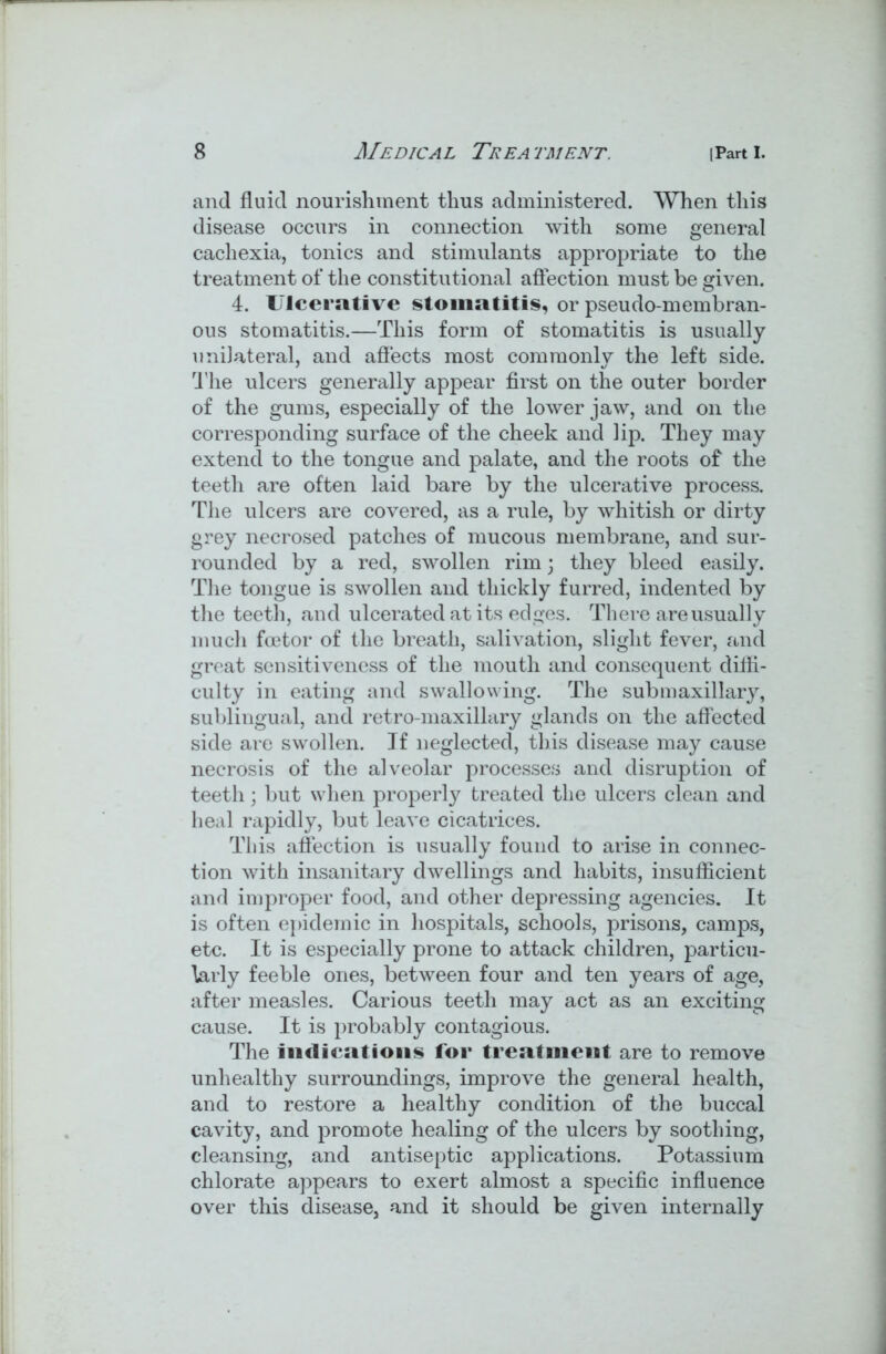 and fluid nourishment thus administered. When this disease occurs in connection with some general cachexia, tonics and stimulants appropriate to the treatment of the constitutional affection must be given. 4. Ulcerative stomatitis, or pseudo-membran- ous stomatitis.—This form of stomatitis is usually unilateral, and affects most commonly the left side. The ulcers generally appear first on the outer border of the gums, especially of the lower jaw, and on the corresponding surface of the cheek and lip. They may extend to the tongue and palate, and the roots of the teeth are often laid bare by the ulcerative process. The ulcers are covered, as a rule, by whitish or dirty grey necrosed patches of mucous membrane, and sur- rounded by a red, swollen rim; they bleed easily. The tongue is swollen and thickly furred, indented by the teeth, and ulcerated at its edges. There are usually much fcetor of the breath, salivation, slight fever, and great sensitiveness of the mouth and consequent diffi- culty in eating and swallowing. The sub maxillary, sublingual, and retro-maxillary glands on the affected side are swollen. If neglected, this disease may cause necrosis of the alveolar processes and disruption of teeth; but when properly treated the ulcers clean and heal rapidly, but leave cicatrices. This affection is usually found to arise in connec- tion with insanitary dwellings and habits, insufficient and improper food, and other depressing agencies. It is often epidemic in hospitals, schools, prisons, camps, etc. It is especially prone to attack children, particu- larly feeble ones, between four and ten years of age, after measles. Carious teeth may act as an exciting cause. It is probably contagious. The Indications for treatment are to remove unhealthy surroundings, improve the general health, and to restore a healthy condition of the buccal cavity, and promote healing of the ulcers by soothing, cleansing, and antiseptic applications. Potassium chlorate appears to exert almost a specific influence over this disease, and it should be given internally